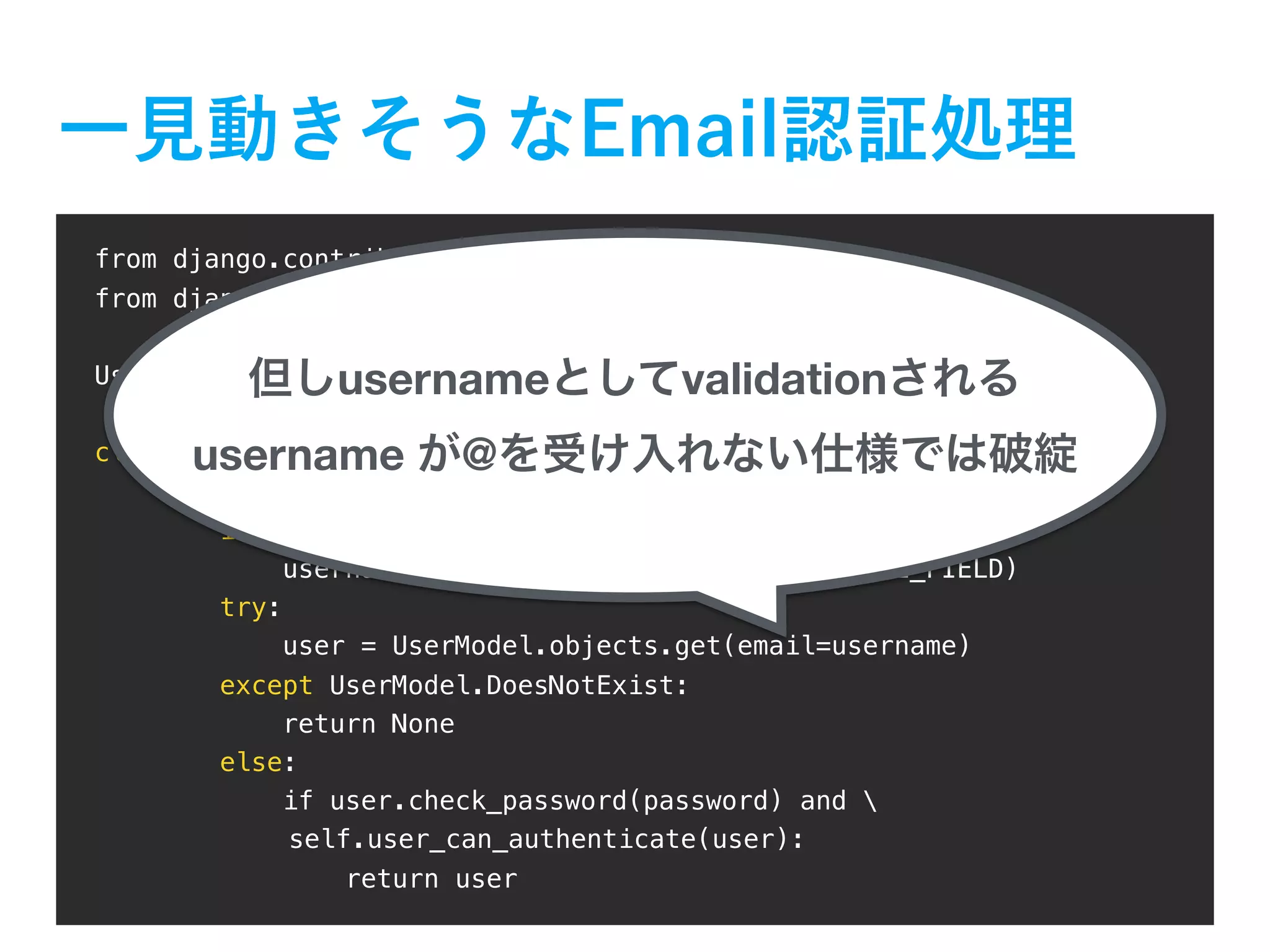 from django.contrib.auth import get_user_model from django.contrib.auth.backends import ModelBackend UserModel = get_user_model() class EmailAuthBackend(ModelBackend): def authenticate(self, username="", password="", **kwargs): if username is None: username = kwargs.get(UserModel.USERNAME_FIELD) try: user = UserModel.objects.get(email=username) except UserModel.DoesNotExist: return None else: if user.check_password(password) and self.user_can_authenticate(user): return user username validation username @ 