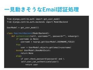 from django.contrib.auth import get_user_model
from django.contrib.auth.backends import ModelBackend
UserModel = get_user_model()
class EmailAuthBackend(ModelBackend):
def authenticate(self, username="", password="", **kwargs):
if username is None:
username = kwargs.get(UserModel.USERNAME_FIELD)
try:
user = UserModel.objects.get(email=username)
except UserModel.DoesNotExist:
return None
else:
if user.check_password(password) and 
self.user_can_authenticate(user):
return user
 
