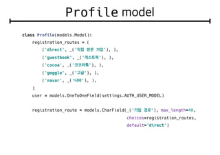 Profile
class Profile(models.Model):
registration_routes = (
('direct', _(' '), ),
('guestbook', _(' '), ),
('cocoa', _(' '), ),
('goggle', _(' '), ),
('navar', _(' '), ),
)
user = models.OneToOneField(settings.AUTH_USER_MODEL)
registration_route = models.CharField(_(' '), max_length=40,
choices=registration_routes,
default='direct')
 