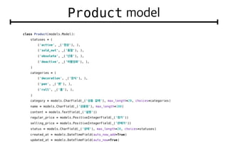 Product
class Product(models.Model):
statuses = (
('active', _(' '), ),
('sold_out', _(' '), ),
('obsolete', _(' '), ),
('deactive', _(' '), ),
)
categories = (
('decoration', _(' '), ),
('pan', _(' '), ),
('roll', _(' '), ),
)
category = models.CharField(_(' '), max_length=20, choices=categories)
name = models.CharField(_(' '), max_length=100)
content = models.TextField(_(' '))
regular_price = models.PositiveIntegerField(_(' '))
selling_price = models.PositiveIntegerField(_(' '))
status = models.CharField(_(' '), max_length=20, choices=statuses)
created_at = models.DateTimeField(auto_now_add=True)
updated_at = models.DateTimeField(auto_now=True)
 
