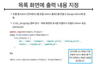 list_display
@admin.register(models.Product)
class ProductAdmin(admin.ModelAdmin):
list_display = (
'pk', 'name', 'category', 'regular_price', 'selling_price',
'status', 'created_at', 'updated_at',
)
admin.site.register(models.Product, ProductAdmin)
 