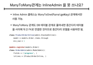 ForeignKey
class ProductOrderInline(admin.StackedInline):
model = models.Order.items.through
min_num = 1
@admin.register(models.Order)
class OrderAdmin(admin.ModelAdmin):
fields = ('progress', )
inlines = (ProductOrderInline, )
 