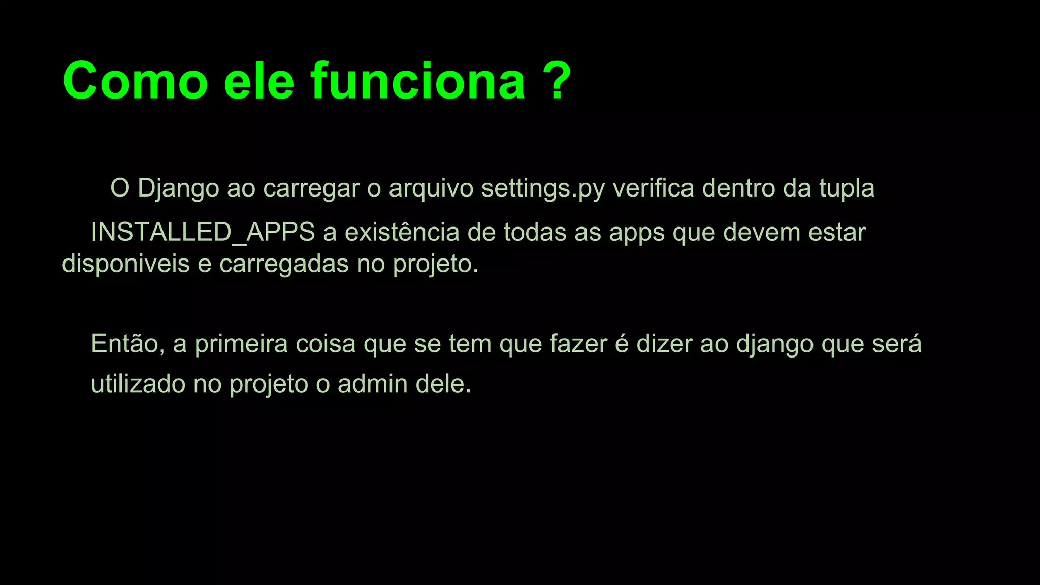 Como ele funciona ?
O Django ao carregar o arquivo settings.py verifica dentro da tupla
INSTALLED_APPS a existência de todas as apps que devem estar
disponiveis e carregadas no projeto.
Então, a primeira coisa que se tem que fazer é dizer ao django que será
utilizado no projeto o admin dele.

 