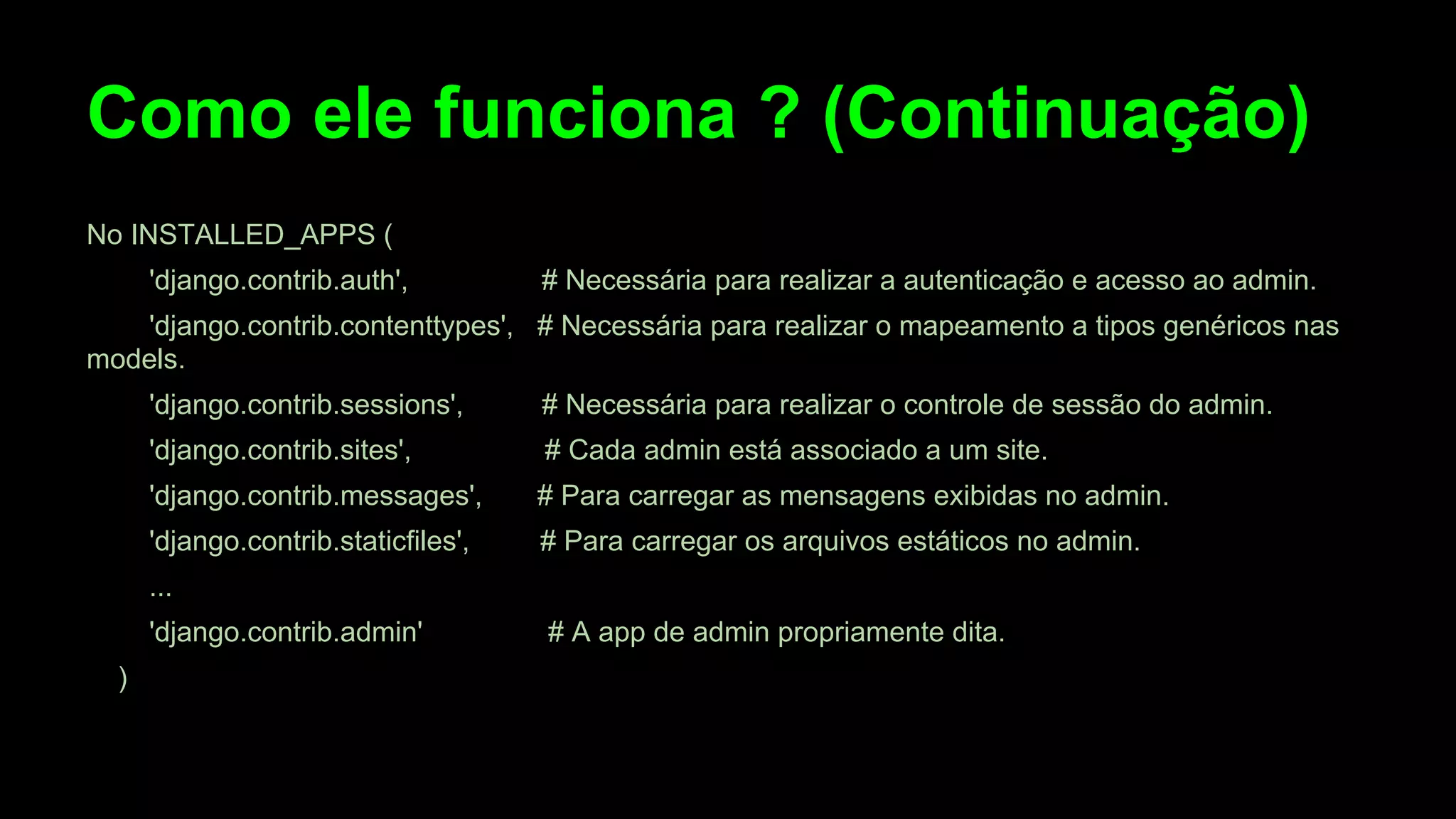 Como ele funciona ? (Continuação)
No INSTALLED_APPS (
'django.contrib.auth',

# Necessária para realizar a autenticação e acesso ao admin.

'django.contrib.contenttypes', # Necessária para realizar o mapeamento a tipos genéricos nas
models.
'django.contrib.sessions',

# Necessária para realizar o controle de sessão do admin.

'django.contrib.sites',

# Cada admin está associado a um site.

'django.contrib.messages',

# Para carregar as mensagens exibidas no admin.

'django.contrib.staticfiles',

# Para carregar os arquivos estáticos no admin.

...
'django.contrib.admin'
)

# A app de admin propriamente dita.

 