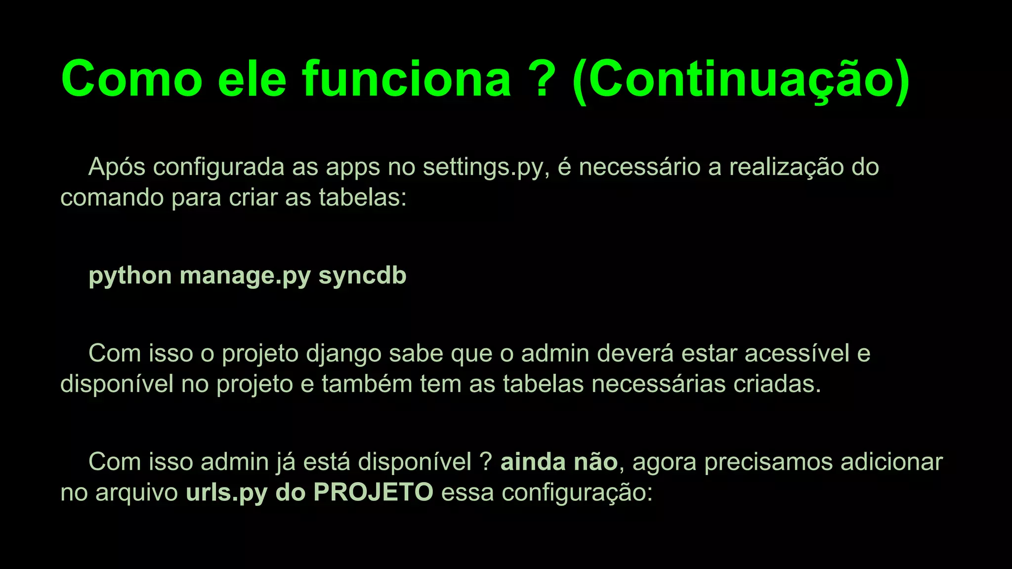 Como ele funciona ? (Continuação)
Após configurada as apps no settings.py, é necessário a realização do
comando para criar as tabelas:
python manage.py syncdb
Com isso o projeto django sabe que o admin deverá estar acessível e
disponível no projeto e também tem as tabelas necessárias criadas.
Com isso admin já está disponível ? ainda não, agora precisamos adicionar
no arquivo urls.py do PROJETO essa configuração:

 