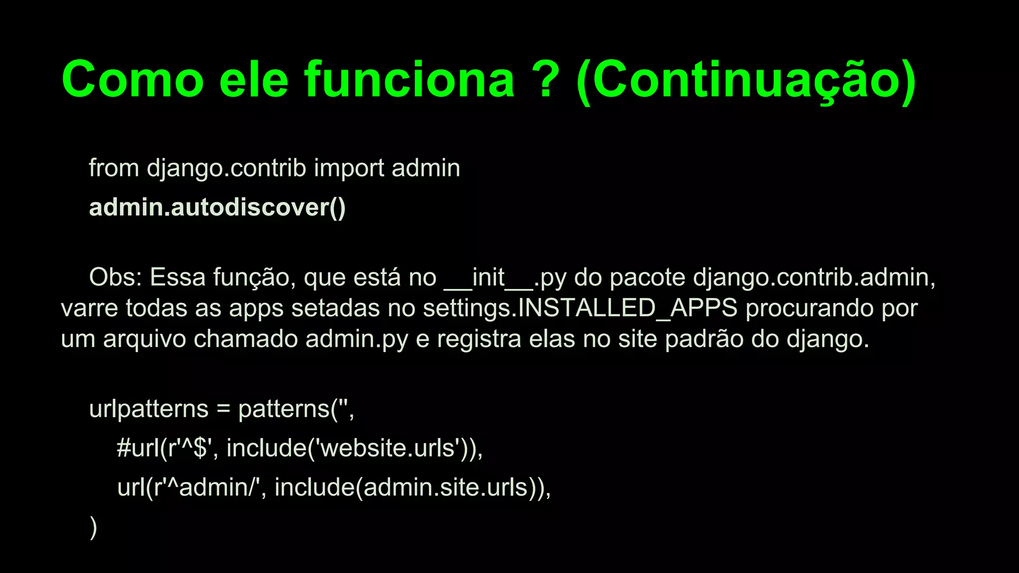 Como ele funciona ? (Continuação)
from django.contrib import admin
admin.autodiscover()
Obs: Essa função, que está no __init__.py do pacote django.contrib.admin,
varre todas as apps setadas no settings.INSTALLED_APPS procurando por
um arquivo chamado admin.py e registra elas no site padrão do django.
urlpatterns = patterns('',
#url(r'^$', include('website.urls')),
url(r'^admin/', include(admin.site.urls)),
)

 