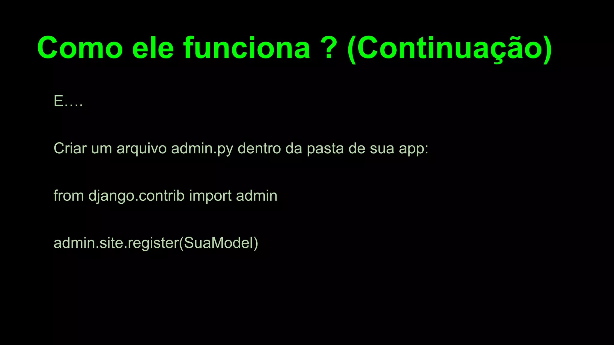 Como ele funciona ? (Continuação)
E….
Criar um arquivo admin.py dentro da pasta de sua app:
from django.contrib import admin
admin.site.register(SuaModel)

 