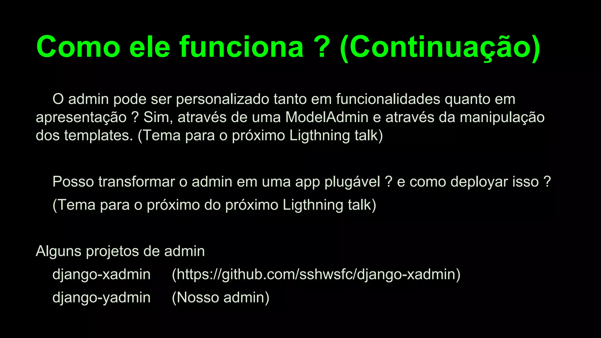 Como ele funciona ? (Continuação)
O admin pode ser personalizado tanto em funcionalidades quanto em
apresentação ? Sim, através de uma ModelAdmin e através da manipulação
dos templates. (Tema para o próximo Ligthning talk)
Posso transformar o admin em uma app plugável ? e como deployar isso ?
(Tema para o próximo do próximo Ligthning talk)
Alguns projetos de admin
django-xadmin

(https://github.com/sshwsfc/django-xadmin)

django-yadmin

(Nosso admin)

 