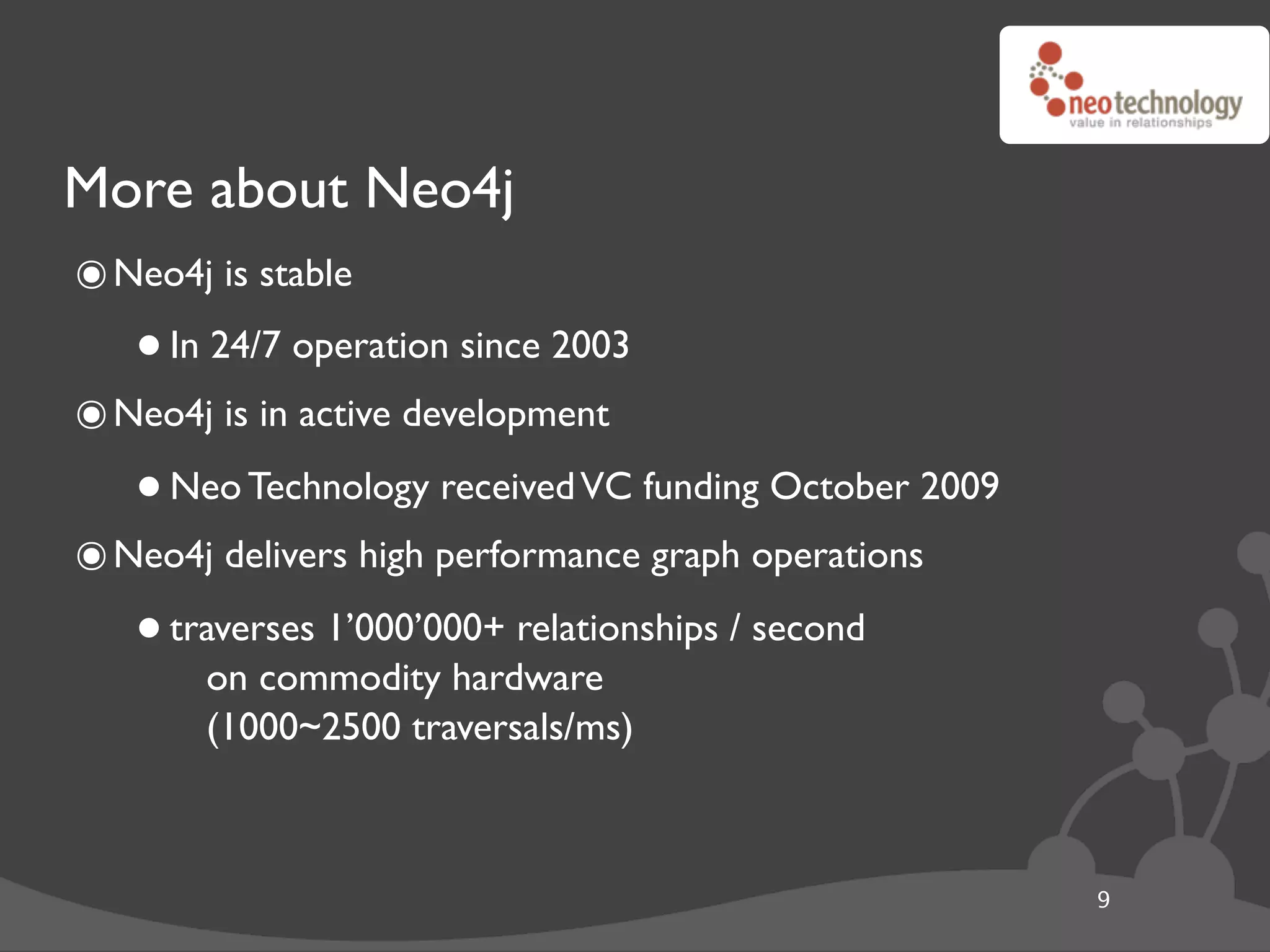More about Neo4j
๏ Neo4j is stable
   • In 24/7 operation since 2003
๏ Neo4j is in active development
   • Neo Technology received VC funding October 2009
๏ Neo4j delivers high performance graph operations
   • traverses 1’000’000+ relationships / second
       on commodity hardware
        (1000~2500 traversals/ms)



                                                       9
 