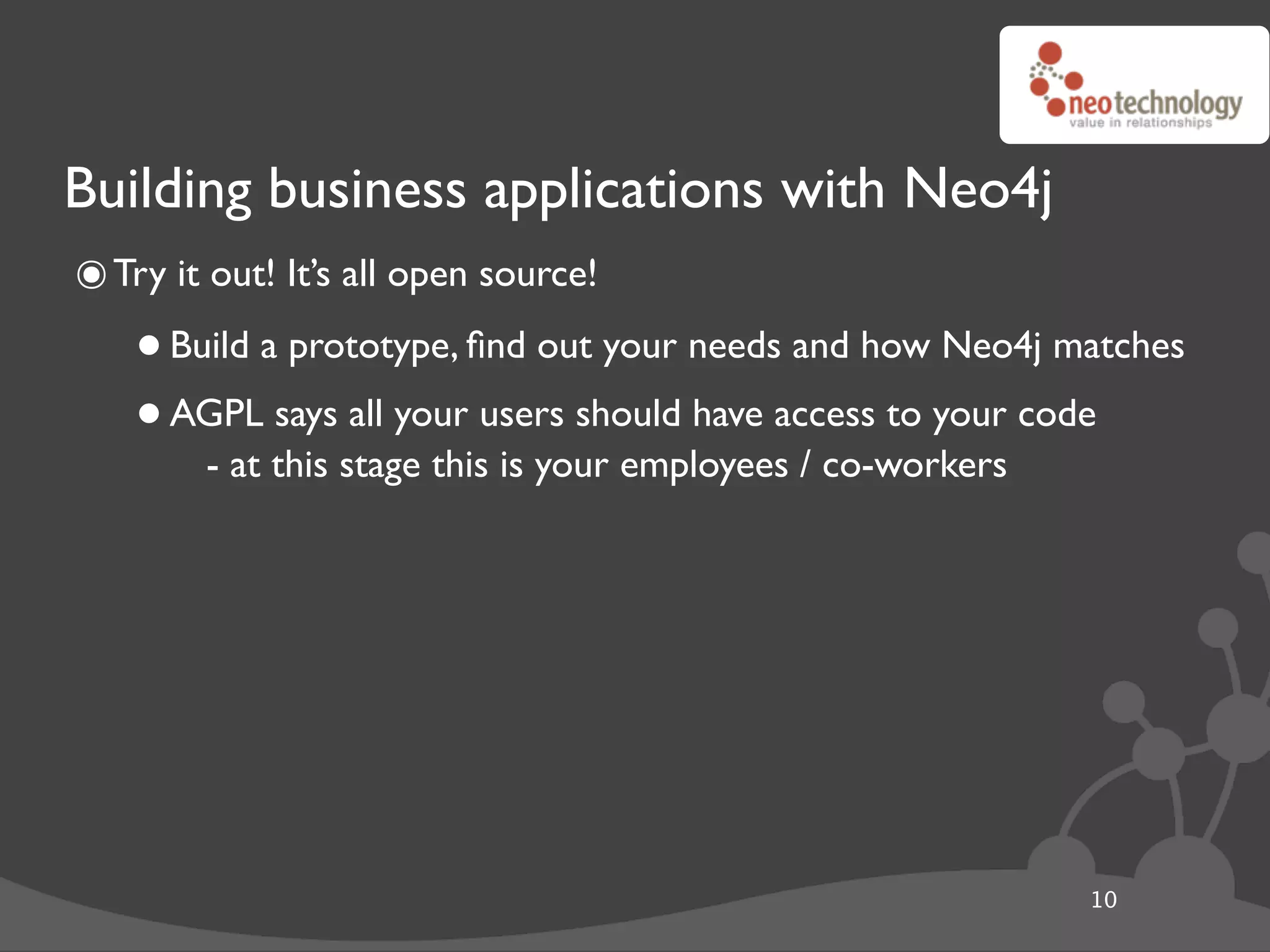 Building business applications with Neo4j
๏ Try it out! It’s all open source!
    • Build a prototype, ﬁnd out your needs and how Neo4j matches
    • AGPL this stage thisusers should have access to your code
        - at
             says all your
                           is your employees / co-workers




                                                           10
 