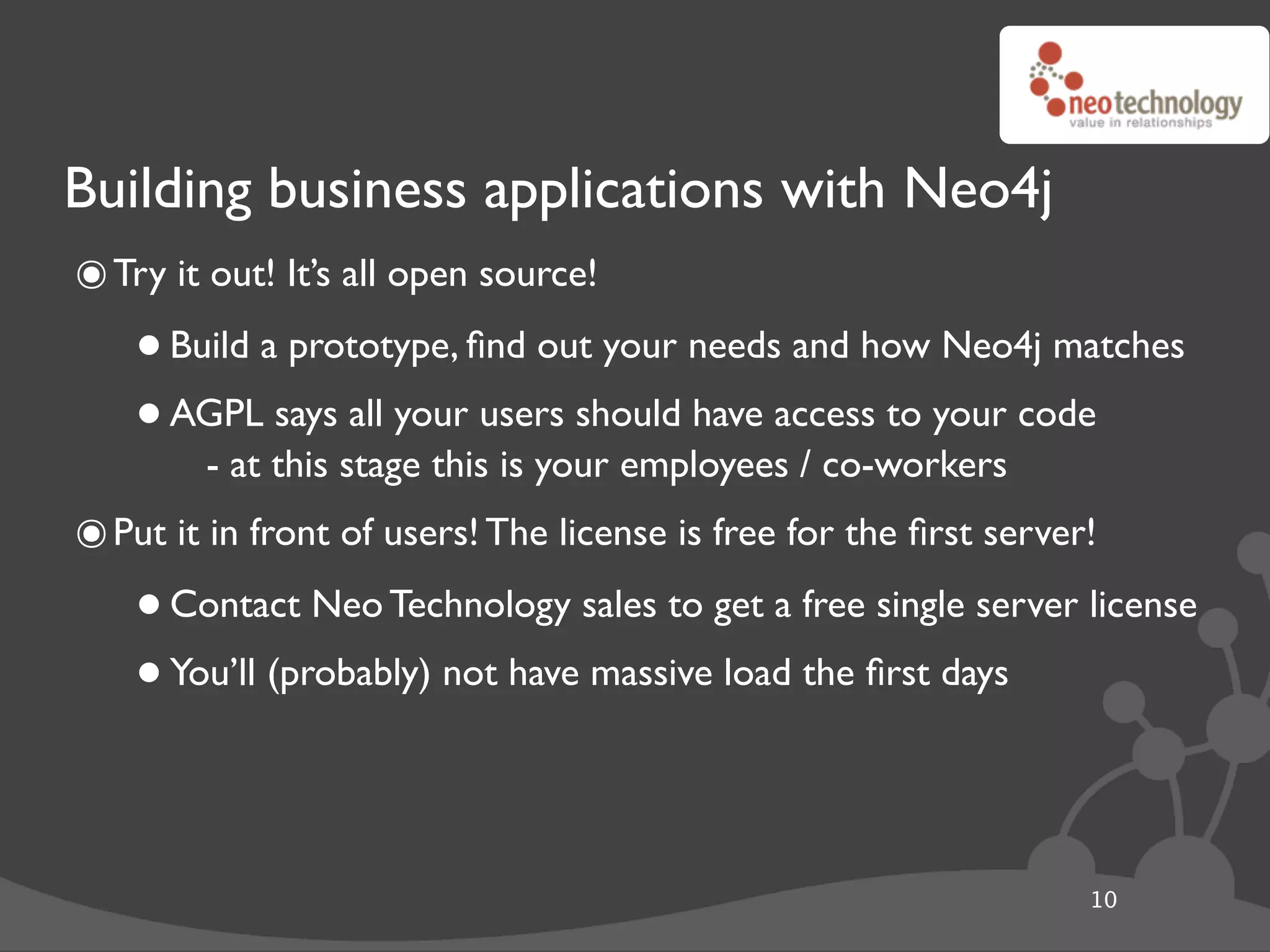 Building business applications with Neo4j
๏ Try it out! It’s all open source!
    • Build a prototype, ﬁnd out your needs and how Neo4j matches
    • AGPL this stage thisusers should have access to your code
        - at
             says all your
                           is your employees / co-workers
๏ Put it in front of users! The license is free for the ﬁrst server!
    • Contact Neo Technology sales to get a free single server license
    • You’ll (probably) not have massive load the ﬁrst days

                                                                   10
 