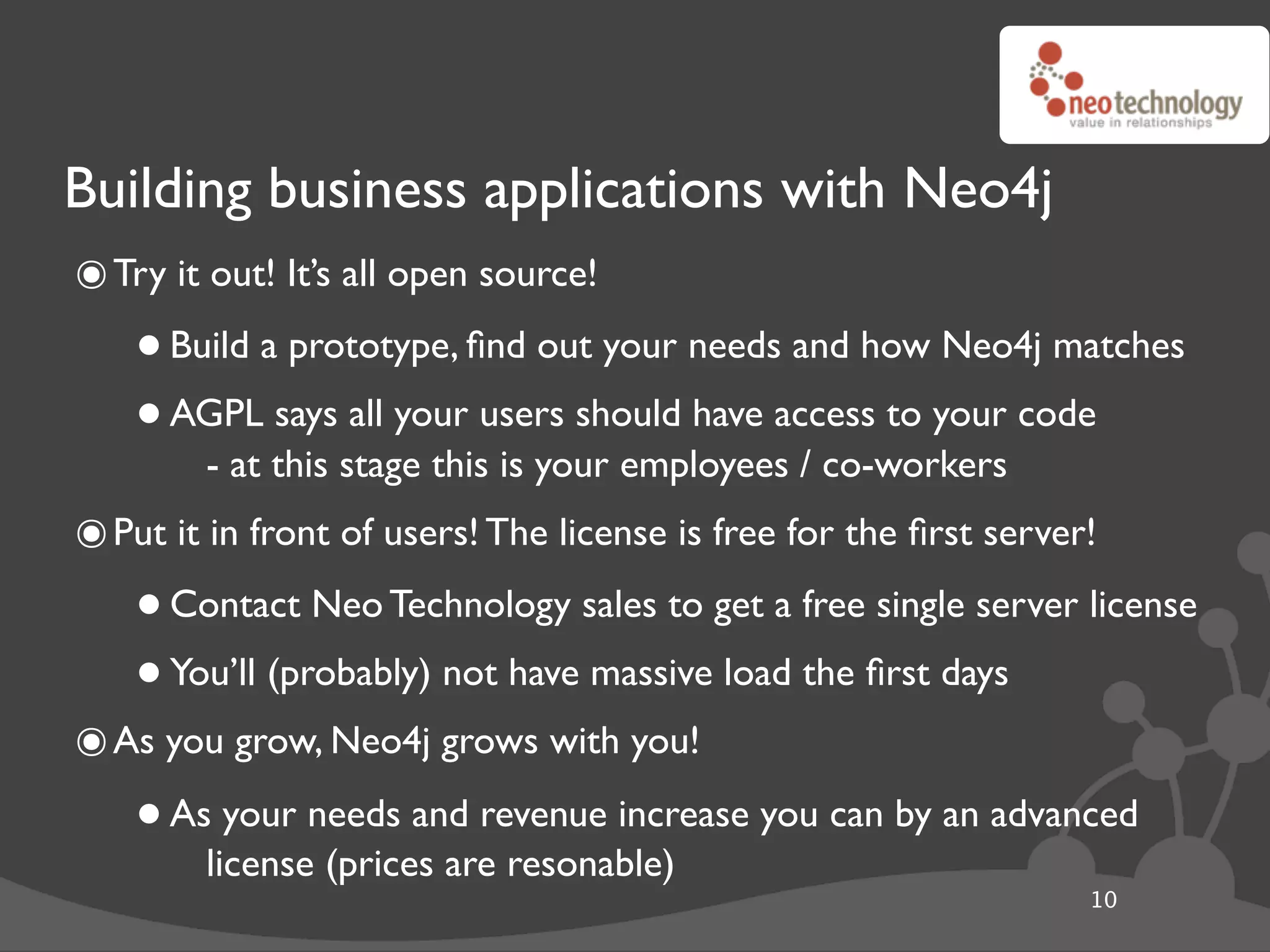 Building business applications with Neo4j
๏ Try it out! It’s all open source!
    • Build a prototype, ﬁnd out your needs and how Neo4j matches
    • AGPL this stage thisusers should have access to your code
        - at
             says all your
                           is your employees / co-workers
๏ Put it in front of users! The license is free for the ﬁrst server!
    • Contact Neo Technology sales to get a free single server license
    • You’ll (probably) not have massive load the ﬁrst days
๏ As you grow, Neo4j grows with you!
    • Aslicenseneeds and revenue increase you can by an advanced
          your
                (prices are resonable)
                                                                   10
 