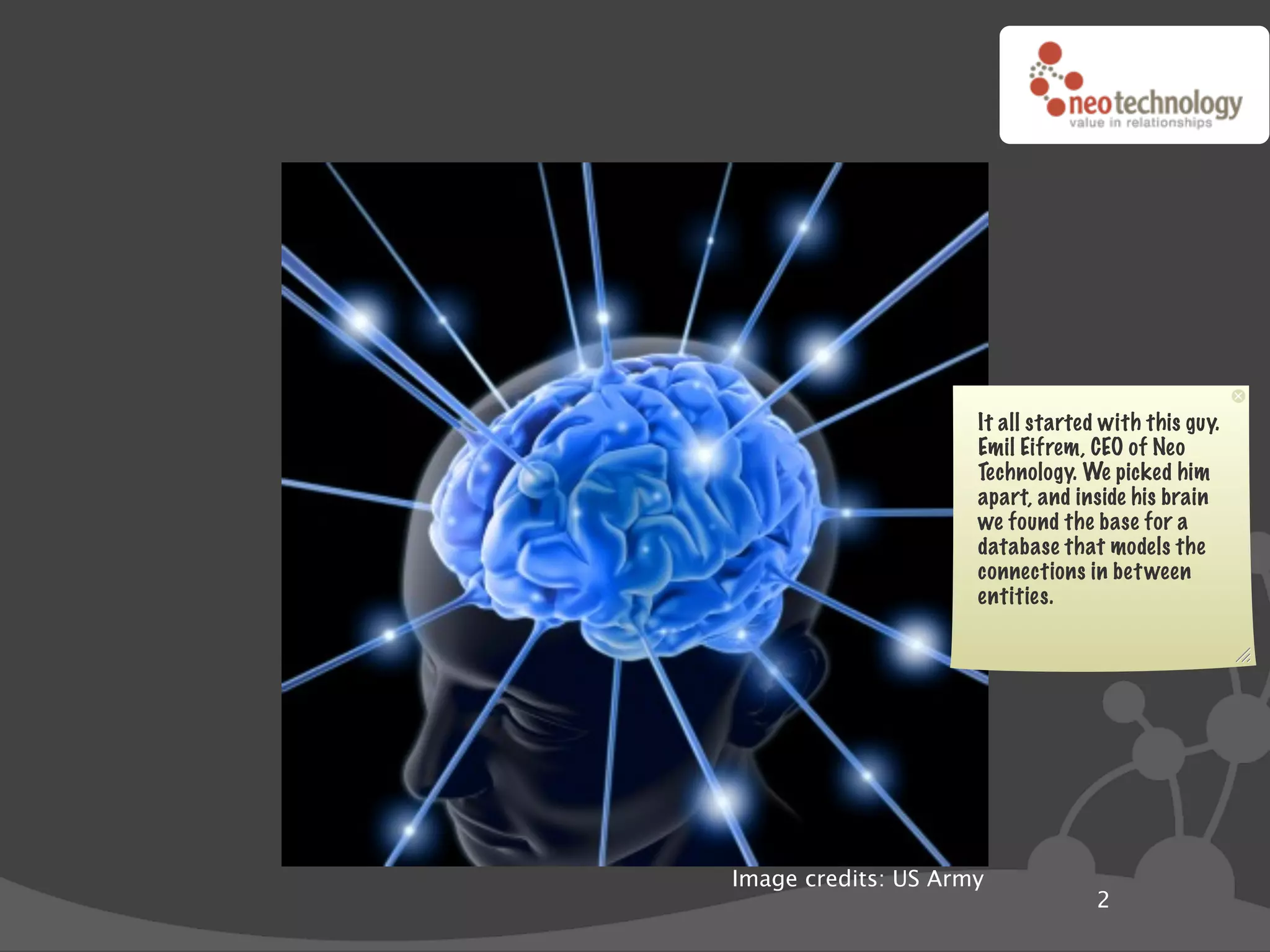 It all started with this guy.
                     Emil Eifrem, CEO of Neo
                     Technology. We picked him
                     apart, and inside his brain
                     we found the base for a
                     database that models the
                     connections in bet ween
                     entities.




Image credits: US Army
                                   2
 
