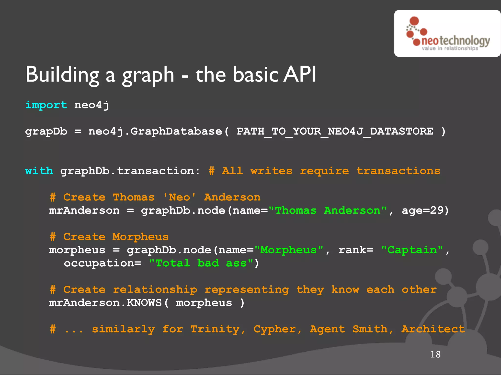 Building a graph - the basic API
import neo4j

grapDb = neo4j.GraphDatabase( PATH_TO_YOUR_NEO4J_DATASTORE )


with graphDb.transaction: # All writes require transactions

   # Create Thomas 'Neo' Anderson
   mrAnderson = graphDb.node(name="Thomas Anderson", age=29)

   # Create Morpheus
   morpheus = graphDb.node(name="Morpheus", rank= "Captain",
     occupation= "Total bad ass")

   # Create relationship representing they know each other
   mrAnderson.KNOWS( morpheus )

   # ... similarly for Trinity, Cypher, Agent Smith, Architect

                                                         18
 