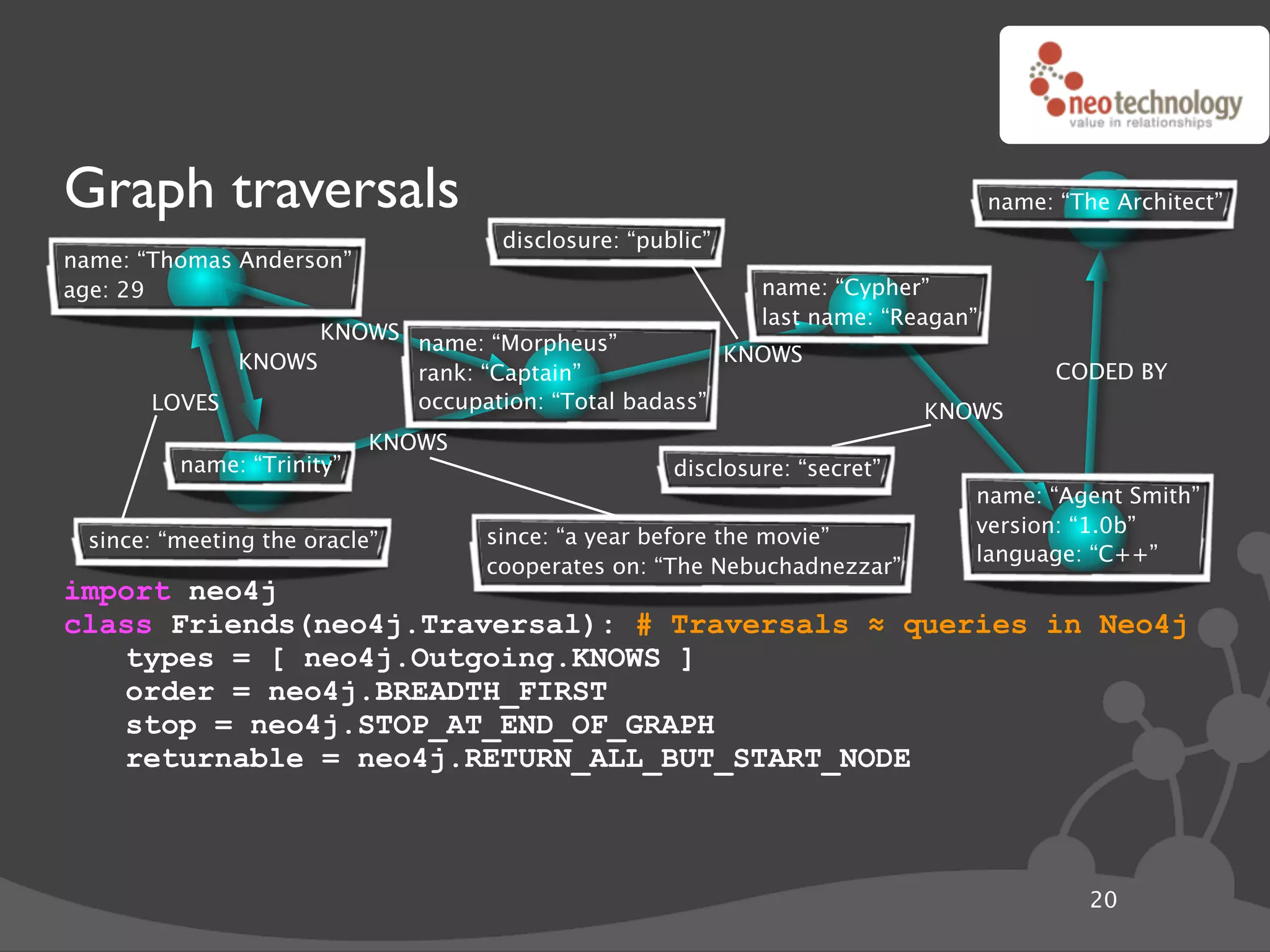 Graph traversals                                                                  name: “The Architect”
                                    disclosure: “public”
name: “Thomas Anderson”
age: 29                                                     name: “Cypher”
                                                            last name: “Reagan”
                   KNOWS name: “Morpheus”
             KNOWS                                  KNOWS
                         rank: “Captain”                                                CODED BY
       LOVES             occupation: “Total badass”                        KNOWS
                           KNOWS
         name: “Trinity”                            disclosure: “secret”
                                                                              name: “Agent Smith”
                                                                              version: “1.0b”
 since: “meeting the oracle”       since: “a year before the movie”
                                                                              language: “C++”
                                   cooperates on: “The Nebuchadnezzar”
import neo4j
class Friends(neo4j.Traversal): # Traversals ! queries in Neo4j
   types = [ neo4j.Outgoing.KNOWS ]
   order = neo4j.BREADTH_FIRST
   stop = neo4j.STOP_AT_END_OF_GRAPH
   returnable = neo4j.RETURN_ALL_BUT_START_NODE



                                                                                           20
 