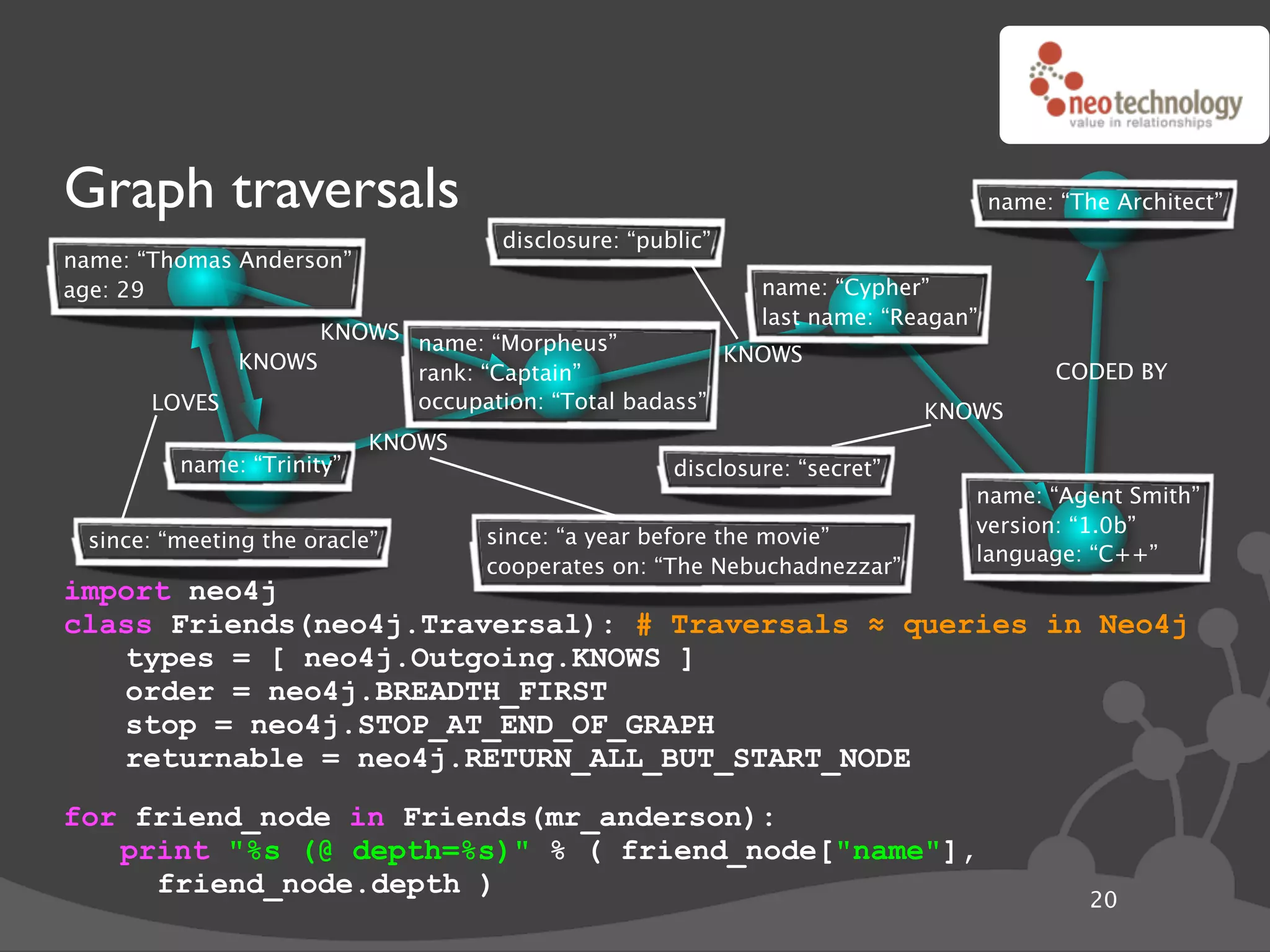 Graph traversals                                                                  name: “The Architect”
                                    disclosure: “public”
name: “Thomas Anderson”
age: 29                                                     name: “Cypher”
                                                            last name: “Reagan”
                   KNOWS name: “Morpheus”
             KNOWS                                  KNOWS
                         rank: “Captain”                                                CODED BY
       LOVES             occupation: “Total badass”                        KNOWS
                           KNOWS
         name: “Trinity”                            disclosure: “secret”
                                                                              name: “Agent Smith”
                                                                              version: “1.0b”
 since: “meeting the oracle”       since: “a year before the movie”
                                                                              language: “C++”
                                   cooperates on: “The Nebuchadnezzar”
import neo4j
class Friends(neo4j.Traversal): # Traversals ! queries in Neo4j
   types = [ neo4j.Outgoing.KNOWS ]
   order = neo4j.BREADTH_FIRST
   stop = neo4j.STOP_AT_END_OF_GRAPH
   returnable = neo4j.RETURN_ALL_BUT_START_NODE
for friend_node in Friends(mr_anderson):
   print "%s (@ depth=%s)" % ( friend_node["name"],
     friend_node.depth )
                                                                                           20
 