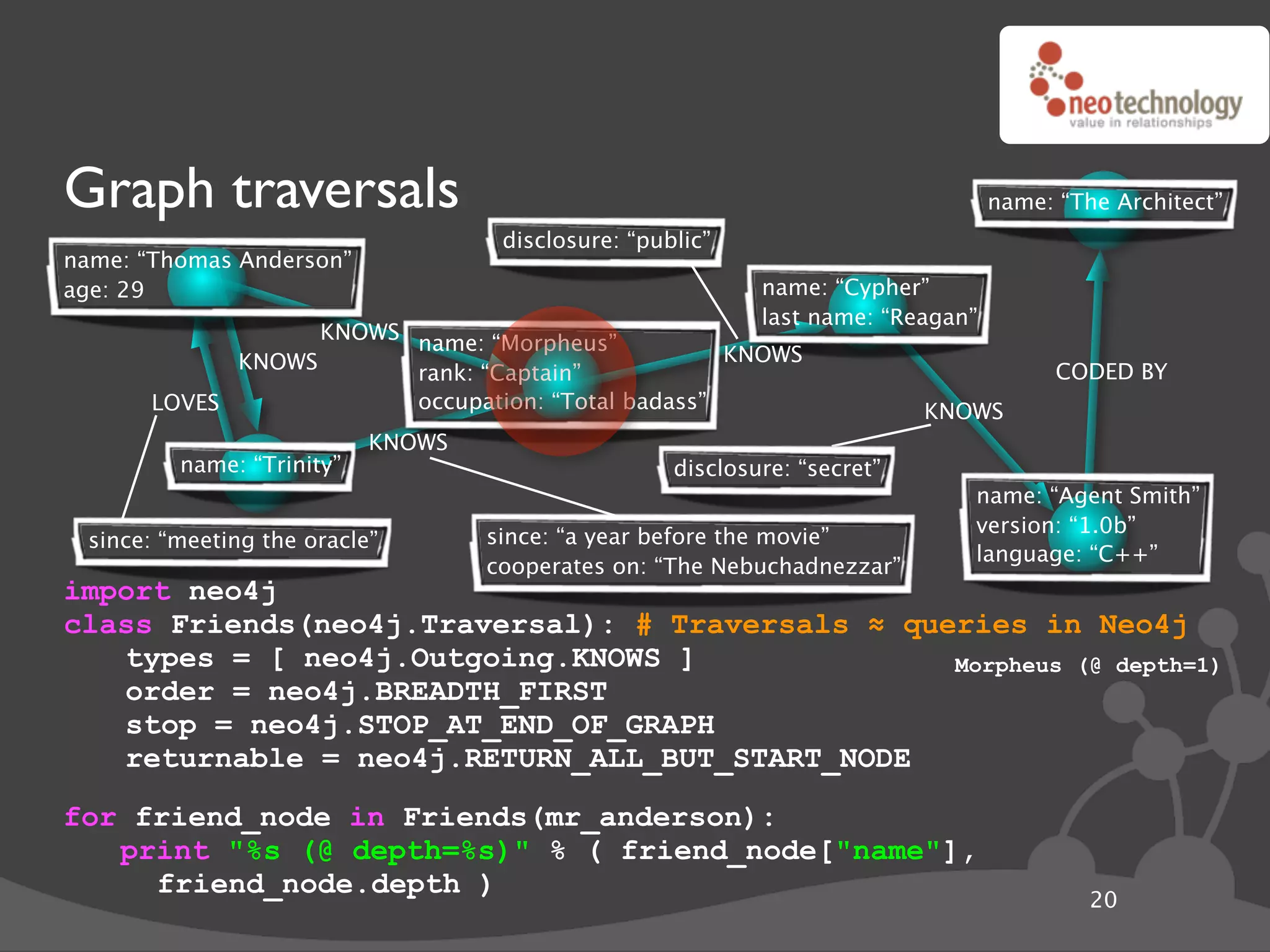 Graph traversals                                                                  name: “The Architect”
                                    disclosure: “public”
name: “Thomas Anderson”
age: 29                                                     name: “Cypher”
                                                            last name: “Reagan”
                   KNOWS name: “Morpheus”
             KNOWS                                  KNOWS
                         rank: “Captain”                                                CODED BY
       LOVES             occupation: “Total badass”                        KNOWS
                           KNOWS
         name: “Trinity”                            disclosure: “secret”
                                                                              name: “Agent Smith”
                                                                              version: “1.0b”
 since: “meeting the oracle”       since: “a year before the movie”
                                                                              language: “C++”
                                   cooperates on: “The Nebuchadnezzar”
import neo4j
class Friends(neo4j.Traversal): # Traversals ! queries in Neo4j
   types = [ neo4j.Outgoing.KNOWS ]               Morpheus (@ depth=1)
   order = neo4j.BREADTH_FIRST
   stop = neo4j.STOP_AT_END_OF_GRAPH
   returnable = neo4j.RETURN_ALL_BUT_START_NODE
for friend_node in Friends(mr_anderson):
   print "%s (@ depth=%s)" % ( friend_node["name"],
     friend_node.depth )
                                                                                           20
 