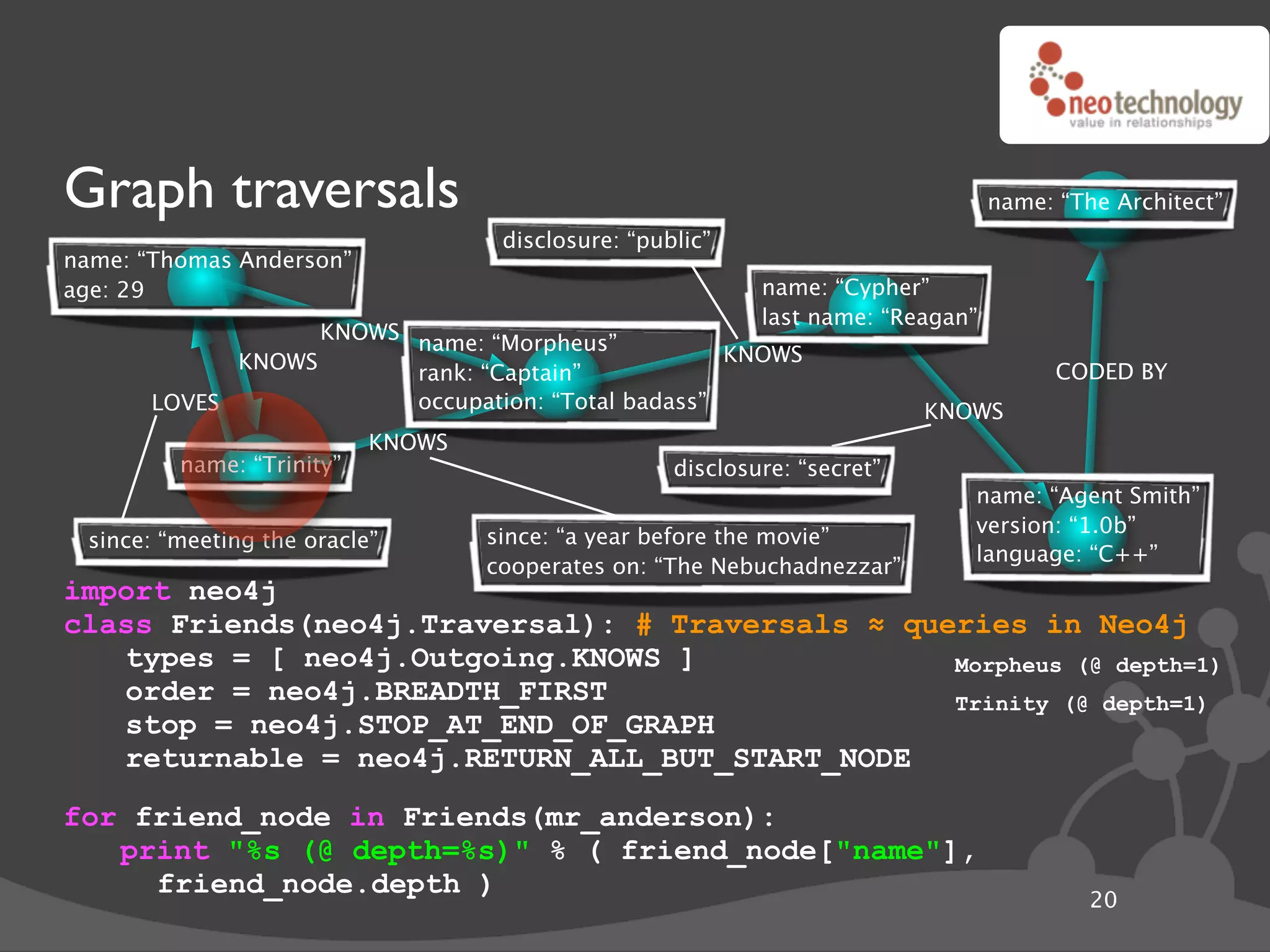 Graph traversals                                                                  name: “The Architect”
                                    disclosure: “public”
name: “Thomas Anderson”
age: 29                                                     name: “Cypher”
                                                            last name: “Reagan”
                   KNOWS name: “Morpheus”
             KNOWS                                  KNOWS
                         rank: “Captain”                                                CODED BY
       LOVES             occupation: “Total badass”                        KNOWS
                           KNOWS
         name: “Trinity”                            disclosure: “secret”
                                                                              name: “Agent Smith”
                                                                              version: “1.0b”
 since: “meeting the oracle”       since: “a year before the movie”
                                                                              language: “C++”
                                   cooperates on: “The Nebuchadnezzar”
import neo4j
class Friends(neo4j.Traversal): # Traversals ! queries in Neo4j
   types = [ neo4j.Outgoing.KNOWS ]               Morpheus (@ depth=1)
   order = neo4j.BREADTH_FIRST                    Trinity (@ depth=1)
   stop = neo4j.STOP_AT_END_OF_GRAPH
   returnable = neo4j.RETURN_ALL_BUT_START_NODE
for friend_node in Friends(mr_anderson):
   print "%s (@ depth=%s)" % ( friend_node["name"],
     friend_node.depth )
                                                                                           20
 