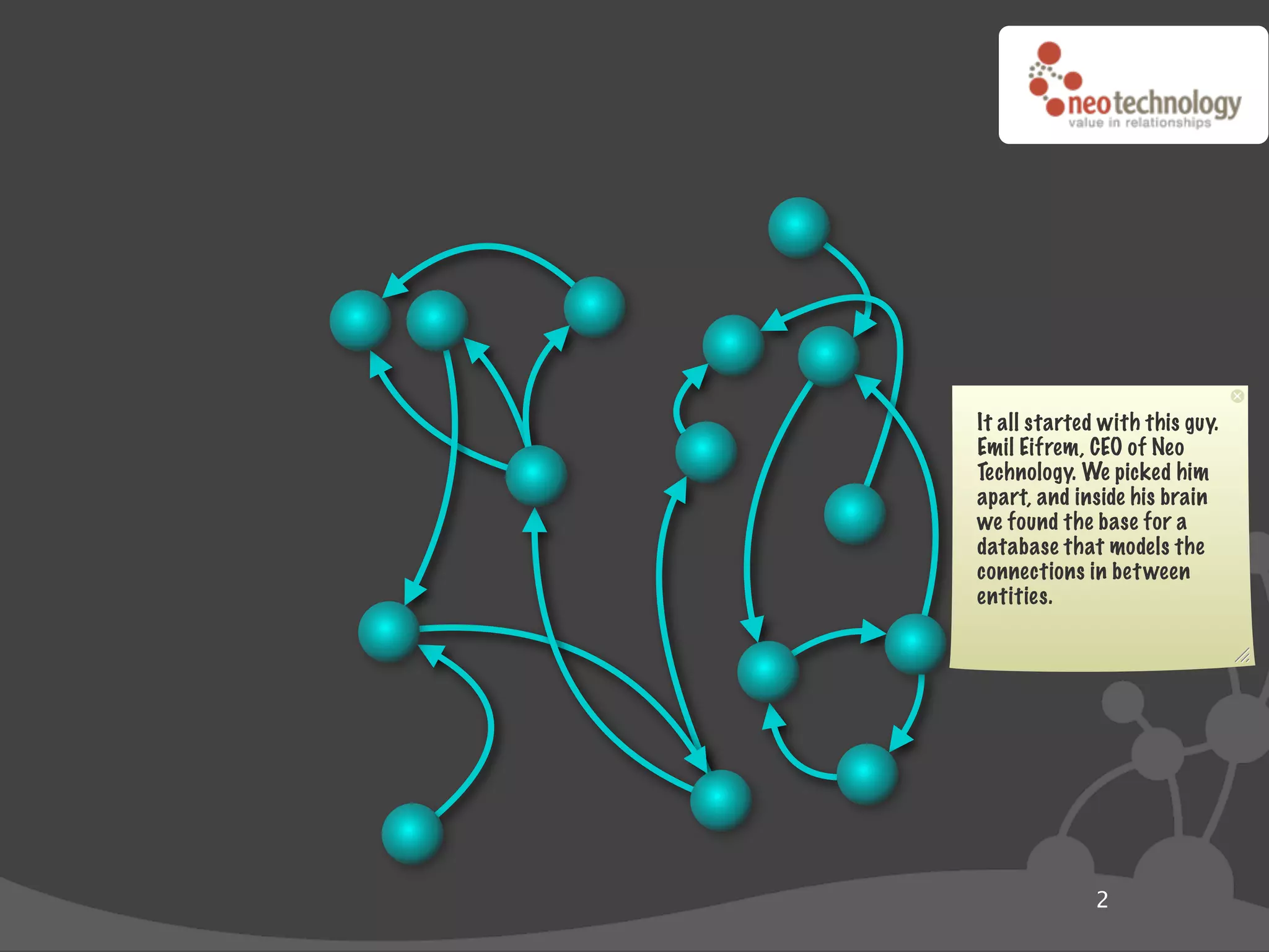 It all started with this guy.
Emil Eifrem, CEO of Neo
Technology. We picked him
apart, and inside his brain
we found the base for a
database that models the
connections in bet ween
entities.




              2
 