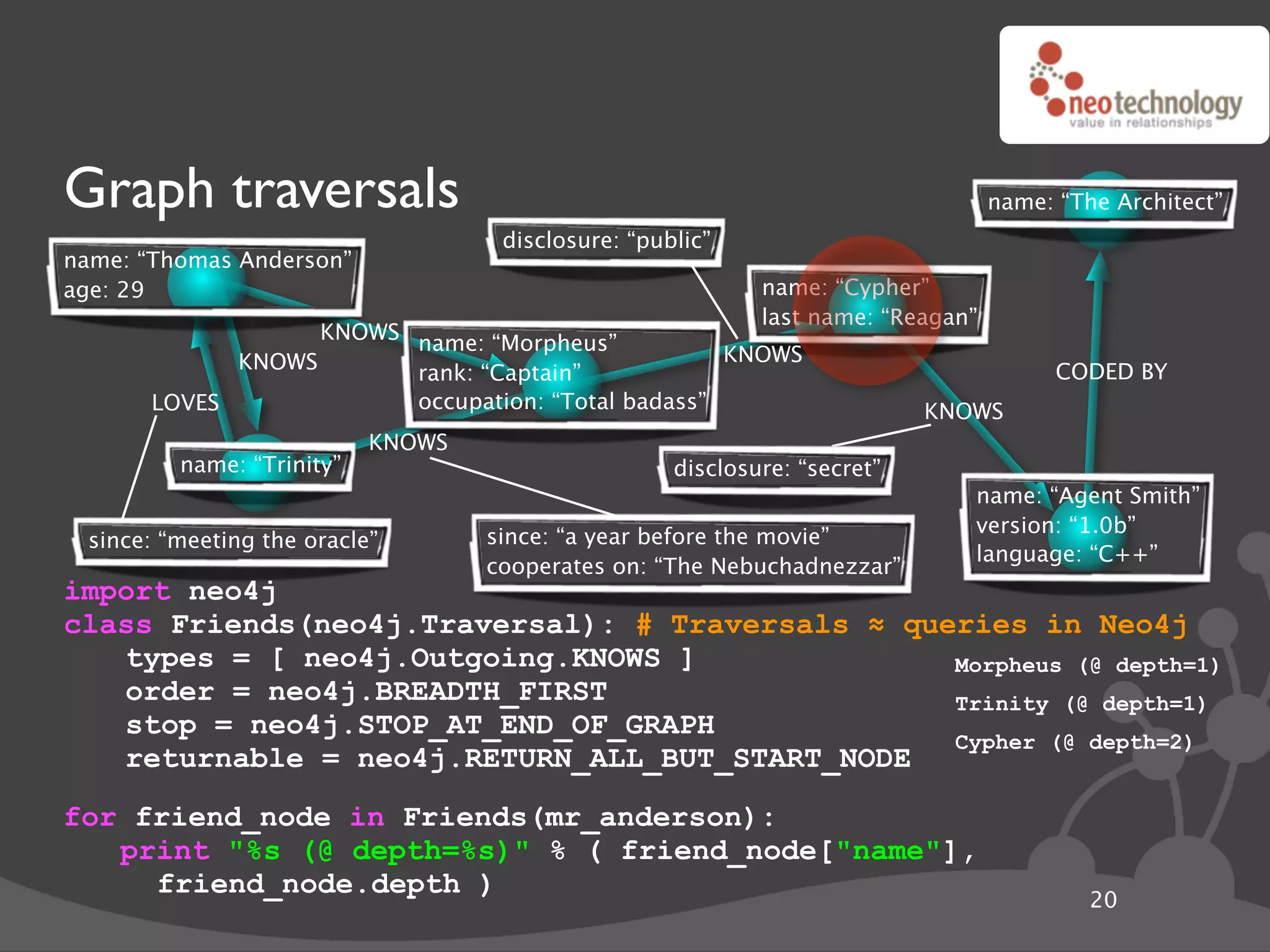 Graph traversals                                                                  name: “The Architect”
                                    disclosure: “public”
name: “Thomas Anderson”
age: 29                                                     name: “Cypher”
                                                            last name: “Reagan”
                   KNOWS name: “Morpheus”
             KNOWS                                  KNOWS
                         rank: “Captain”                                                CODED BY
       LOVES             occupation: “Total badass”                        KNOWS
                           KNOWS
         name: “Trinity”                            disclosure: “secret”
                                                                              name: “Agent Smith”
                                                                              version: “1.0b”
 since: “meeting the oracle”       since: “a year before the movie”
                                                                              language: “C++”
                                   cooperates on: “The Nebuchadnezzar”
import neo4j
class Friends(neo4j.Traversal): # Traversals ! queries in Neo4j
   types = [ neo4j.Outgoing.KNOWS ]               Morpheus (@ depth=1)
   order = neo4j.BREADTH_FIRST                    Trinity (@ depth=1)
   stop = neo4j.STOP_AT_END_OF_GRAPH
                                                  Cypher (@ depth=2)
   returnable = neo4j.RETURN_ALL_BUT_START_NODE
for friend_node in Friends(mr_anderson):
   print "%s (@ depth=%s)" % ( friend_node["name"],
     friend_node.depth )
                                                                                           20
 