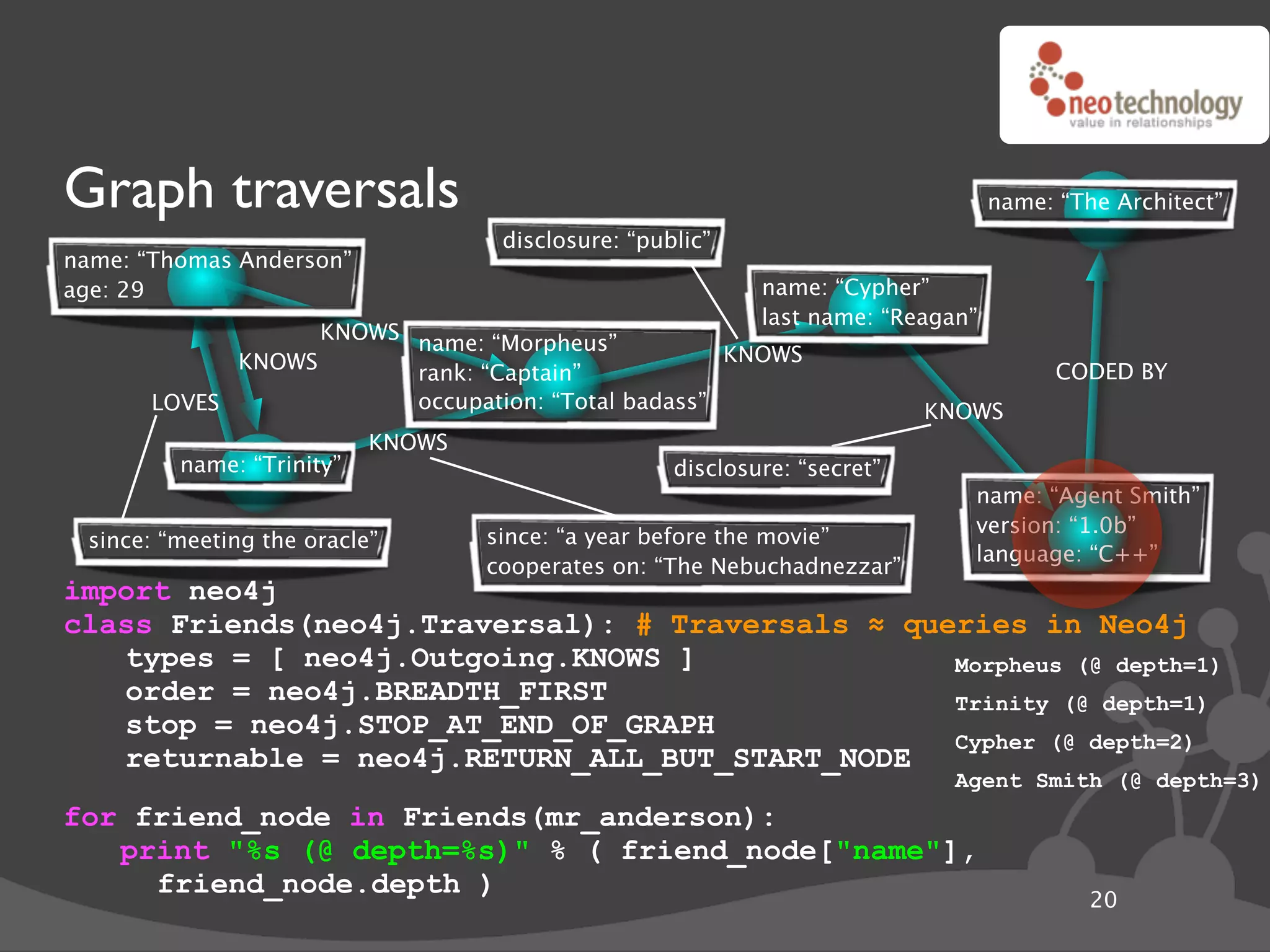 Graph traversals                                                                  name: “The Architect”
                                    disclosure: “public”
name: “Thomas Anderson”
age: 29                                                     name: “Cypher”
                                                            last name: “Reagan”
                   KNOWS name: “Morpheus”
             KNOWS                                  KNOWS
                         rank: “Captain”                                                CODED BY
       LOVES             occupation: “Total badass”                        KNOWS
                           KNOWS
         name: “Trinity”                            disclosure: “secret”
                                                                              name: “Agent Smith”
                                                                              version: “1.0b”
 since: “meeting the oracle”       since: “a year before the movie”
                                                                              language: “C++”
                                   cooperates on: “The Nebuchadnezzar”
import neo4j
class Friends(neo4j.Traversal): # Traversals ! queries in Neo4j
   types = [ neo4j.Outgoing.KNOWS ]               Morpheus (@ depth=1)
   order = neo4j.BREADTH_FIRST                    Trinity (@ depth=1)
   stop = neo4j.STOP_AT_END_OF_GRAPH
                                                  Cypher (@ depth=2)
   returnable = neo4j.RETURN_ALL_BUT_START_NODE
                                                                             Agent Smith (@ depth=3)
for friend_node in Friends(mr_anderson):
   print "%s (@ depth=%s)" % ( friend_node["name"],
     friend_node.depth )
                                                                                           20
 