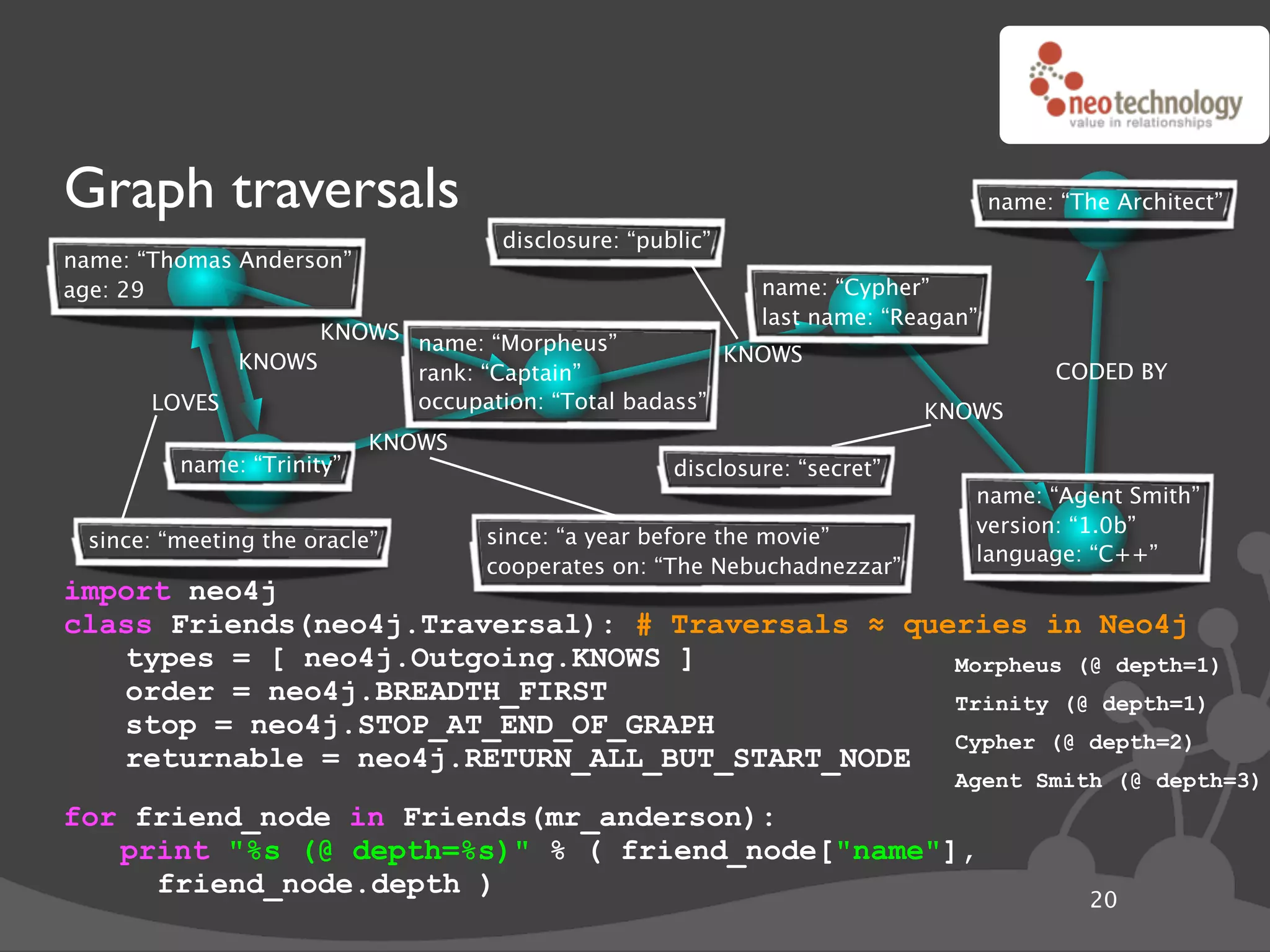 Graph traversals                                                                  name: “The Architect”
                                    disclosure: “public”
name: “Thomas Anderson”
age: 29                                                     name: “Cypher”
                                                            last name: “Reagan”
                   KNOWS name: “Morpheus”
             KNOWS                                  KNOWS
                         rank: “Captain”                                                CODED BY
       LOVES             occupation: “Total badass”                        KNOWS
                           KNOWS
         name: “Trinity”                            disclosure: “secret”
                                                                              name: “Agent Smith”
                                                                              version: “1.0b”
 since: “meeting the oracle”       since: “a year before the movie”
                                                                              language: “C++”
                                   cooperates on: “The Nebuchadnezzar”
import neo4j
class Friends(neo4j.Traversal): # Traversals ! queries in Neo4j
   types = [ neo4j.Outgoing.KNOWS ]               Morpheus (@ depth=1)
   order = neo4j.BREADTH_FIRST                    Trinity (@ depth=1)
   stop = neo4j.STOP_AT_END_OF_GRAPH
                                                  Cypher (@ depth=2)
   returnable = neo4j.RETURN_ALL_BUT_START_NODE
                                                                             Agent Smith (@ depth=3)
for friend_node in Friends(mr_anderson):
   print "%s (@ depth=%s)" % ( friend_node["name"],
     friend_node.depth )
                                                                                           20
 
