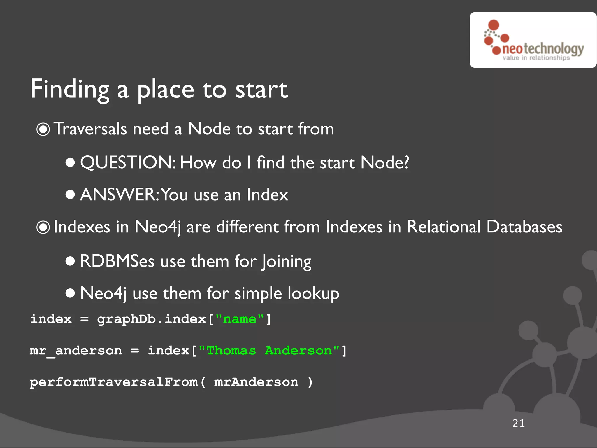 Finding a place to start
๏ Traversals need a Node to start from
    • QUESTION: How do I ﬁnd the start Node?
    • ANSWER:You use an Index
๏ Indexes in Neo4j are different from Indexes in Relational Databases
    • RDBMSes use them for Joining
    • Neo4j use them for simple lookup
index = graphDb.index["name"]

mr_anderson = index["Thomas Anderson"]

performTraversalFrom( mrAnderson )

                                                              21
 