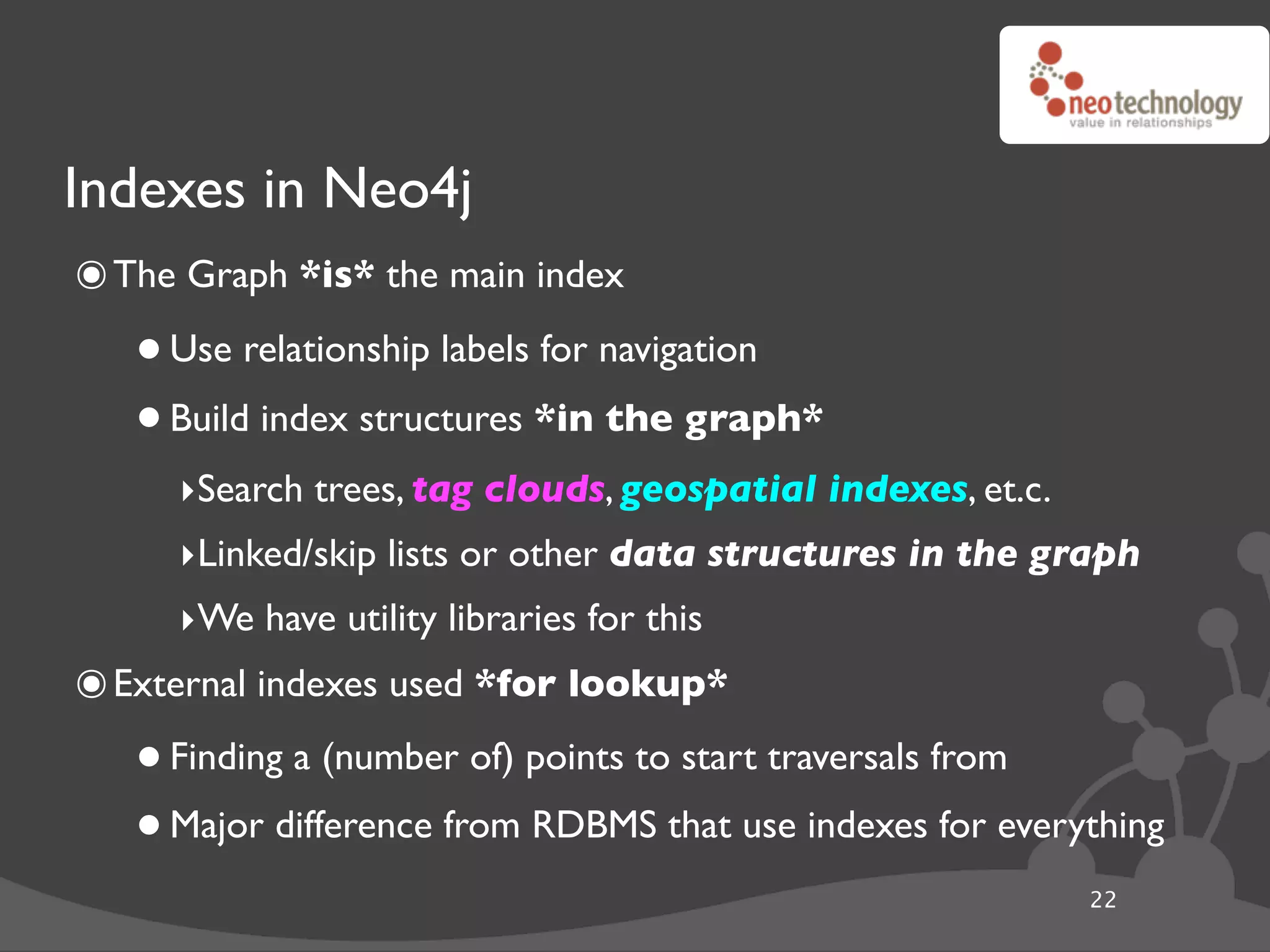 Indexes in Neo4j
๏ The Graph *is* the main index
   • Use relationship labels for navigation
   • Build index structures *in the graph*
     ‣Search trees, tag clouds, geospatial indexes, et.c.
     ‣Linked/skip lists or other data structures in the graph
     ‣We have utility libraries for this
๏ External indexes used *for lookup*
   • Finding a (number of) points to start traversals from
   • Major difference from RDBMS that use indexes for everything
                                                            22
 