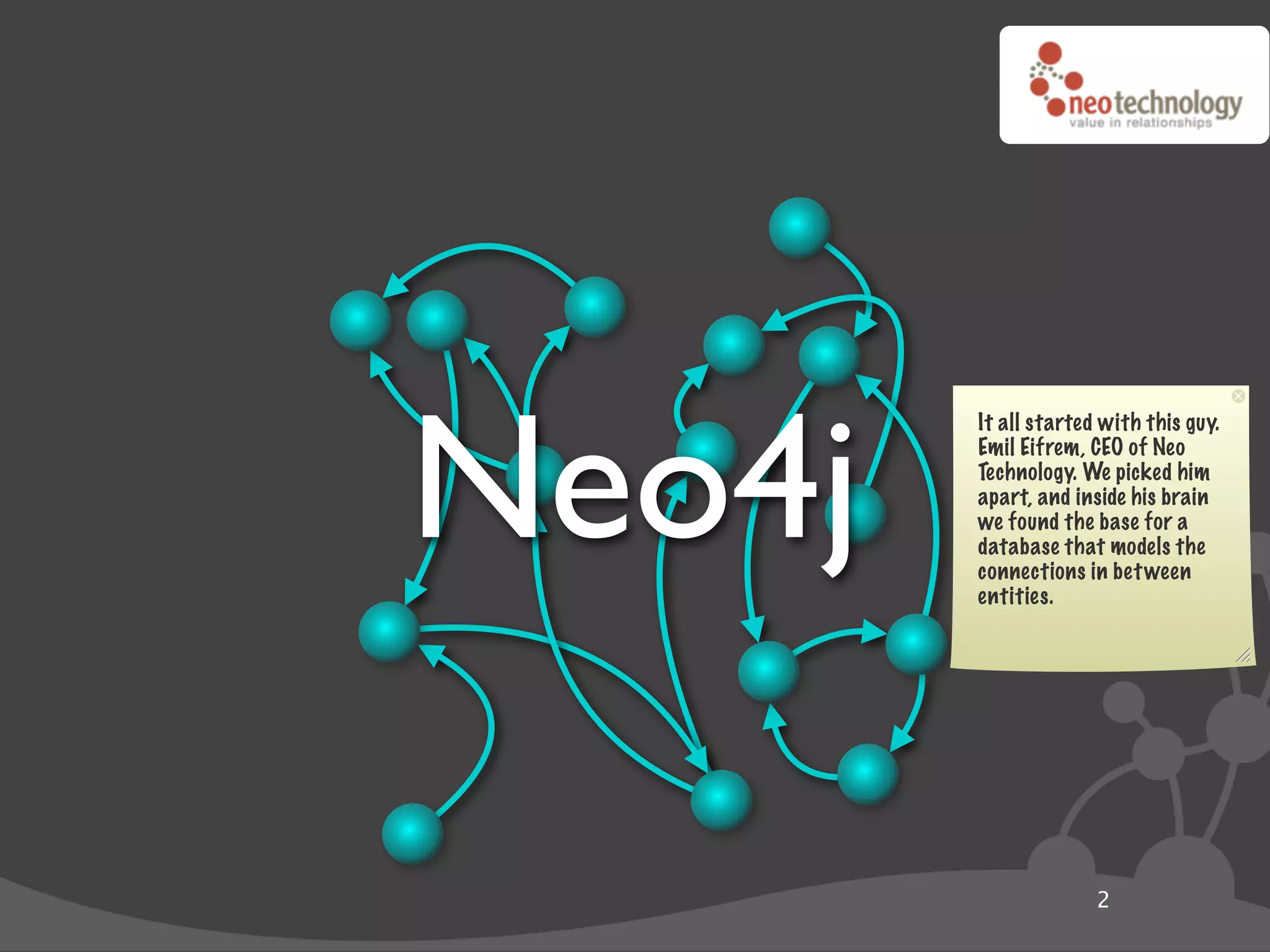 Neo4j
        It all started with this guy.
        Emil Eifrem, CEO of Neo
        Technology. We picked him
        apart, and inside his brain
        we found the base for a
        database that models the
        connections in bet ween
        entities.




                      2
 