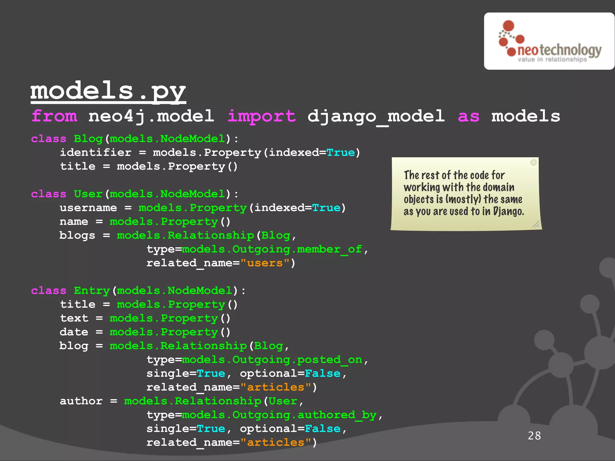 models.py
from neo4j.model import django_model as models
class Blog(models.NodeModel):
    identifier = models.Property(indexed=True)
    title = models.Property()
                                                    The rest of the code for
                                                    working with the domain
class User(models.NodeModel):                       objects is (mostly) the same
    username = models.Property(indexed=True)        as you are used to in Django.
    name = models.Property()
    blogs = models.Relationship(Blog,
                type=models.Outgoing.member_of,
                related_name="users")

class Entry(models.NodeModel):
    title = models.Property()
    text = models.Property()
    date = models.Property()
    blog = models.Relationship(Blog,
                type=models.Outgoing.posted_on,
                single=True, optional=False,
                related_name="articles")
    author = models.Relationship(User,
                type=models.Outgoing.authored_by,
                single=True, optional=False,
                                                                                    28
                related_name="articles")
 