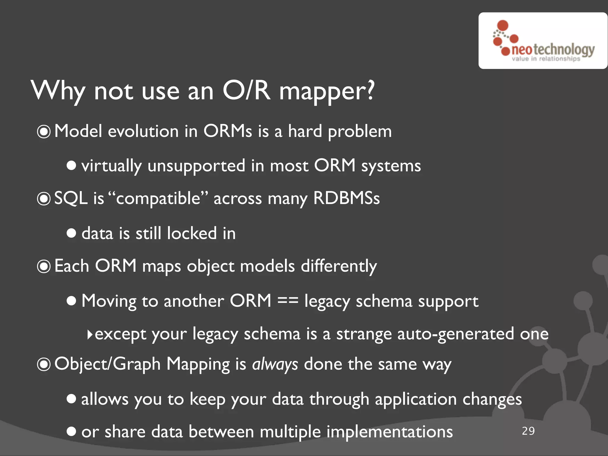 Why not use an O/R mapper?
๏ Model evolution in ORMs is a hard problem
   • virtually unsupported in most ORM systems
๏ SQL is “compatible” across many RDBMSs
   • data is still locked in
๏ Each ORM maps object models differently
   • Moving to another ORM == legacy schema support
      ‣except your legacy schema is a strange auto-generated one
๏ Object/Graph Mapping is always done the same way
   • allows you to keep your data through application changes
   • or share data between multiple implementations         29
 