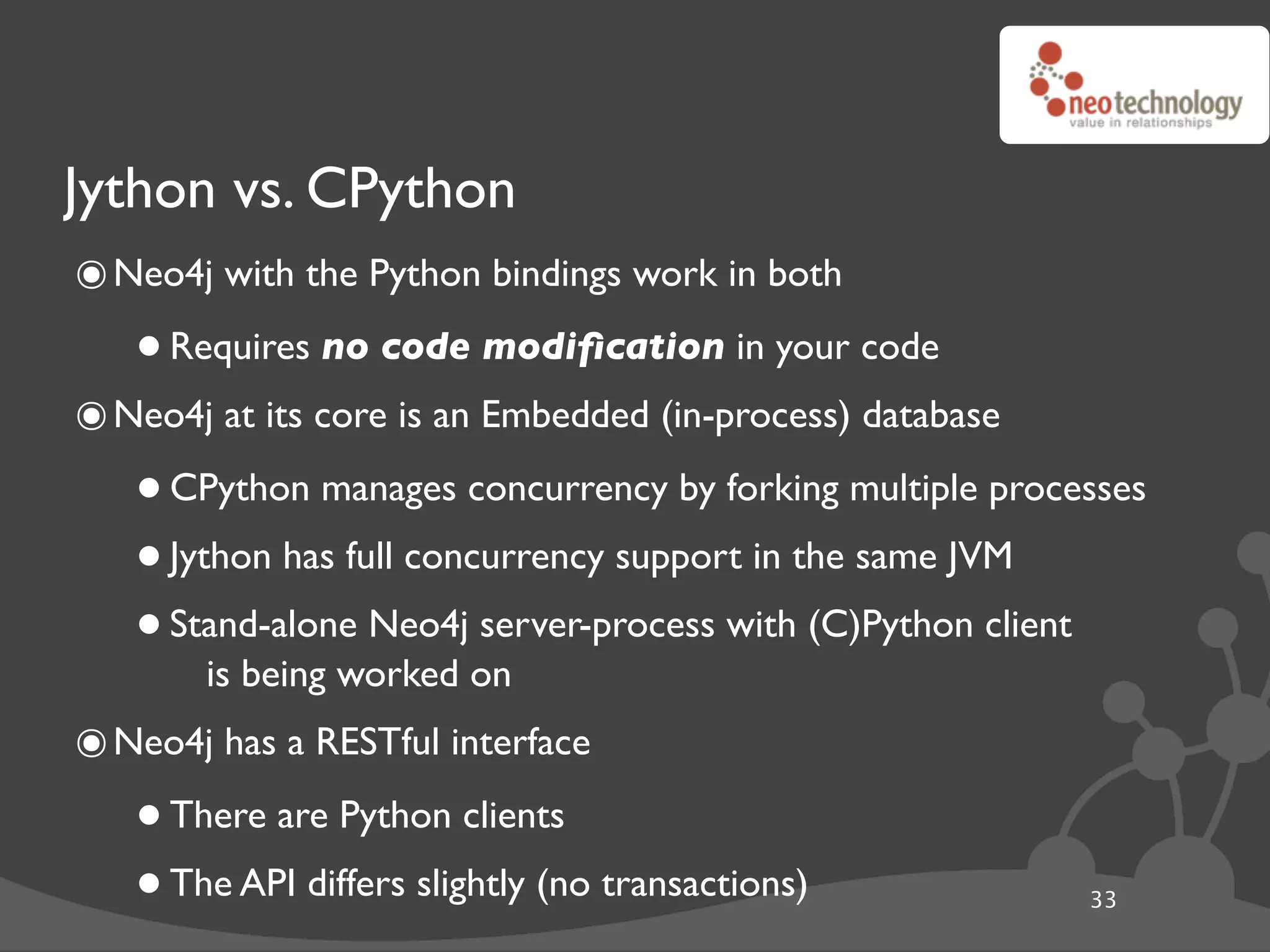 Jython vs. CPython
๏ Neo4j with the Python bindings work in both
   • Requires no code modiﬁcation in your code
๏ Neo4j at its core is an Embedded (in-process) database
   • CPython manages concurrency by forking multiple processes
   • Jython has full concurrency support in the same JVM
   • Stand-alone Neo4jon
        is being worked
                         server-process with (C)Python client


๏ Neo4j has a RESTful interface
   • There are Python clients
   • The API differs slightly (no transactions)            33
 