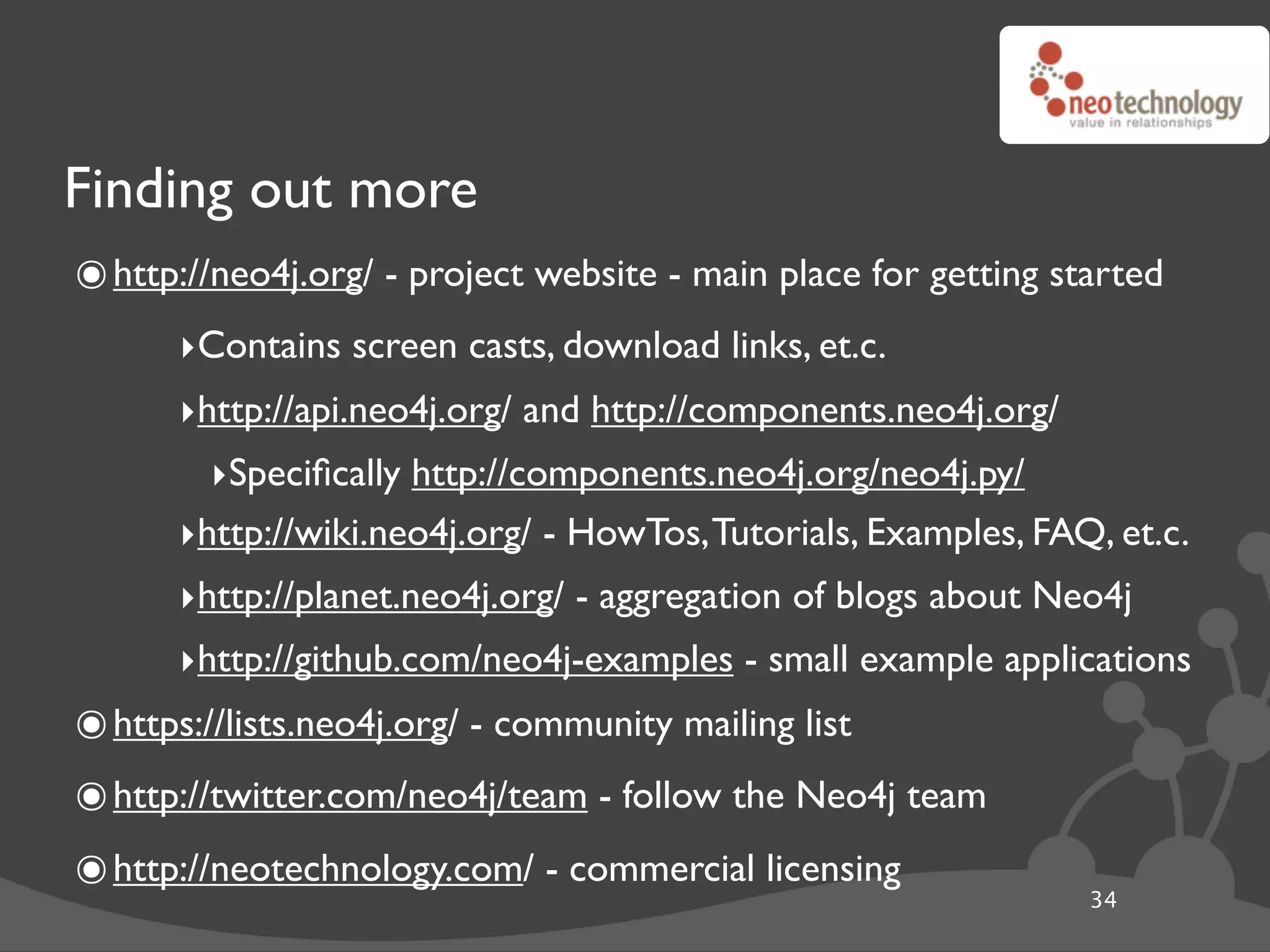 Finding out more
๏ http://neo4j.org/ - project website - main place for getting started
      ‣Contains screen casts, download links, et.c.
      ‣http://api.neo4j.org/ and http://components.neo4j.org/
        ‣Speciﬁcally http://components.neo4j.org/neo4j.py/
      ‣http://wiki.neo4j.org/ - HowTos, Tutorials, Examples, FAQ, et.c.
      ‣http://planet.neo4j.org/ - aggregation of blogs about Neo4j
      ‣http://github.com/neo4j-examples - small example applications
๏ https://lists.neo4j.org/ - community mailing list
๏ http://twitter.com/neo4j/team - follow the Neo4j team
๏ http://neotechnology.com/ - commercial licensing               34
 