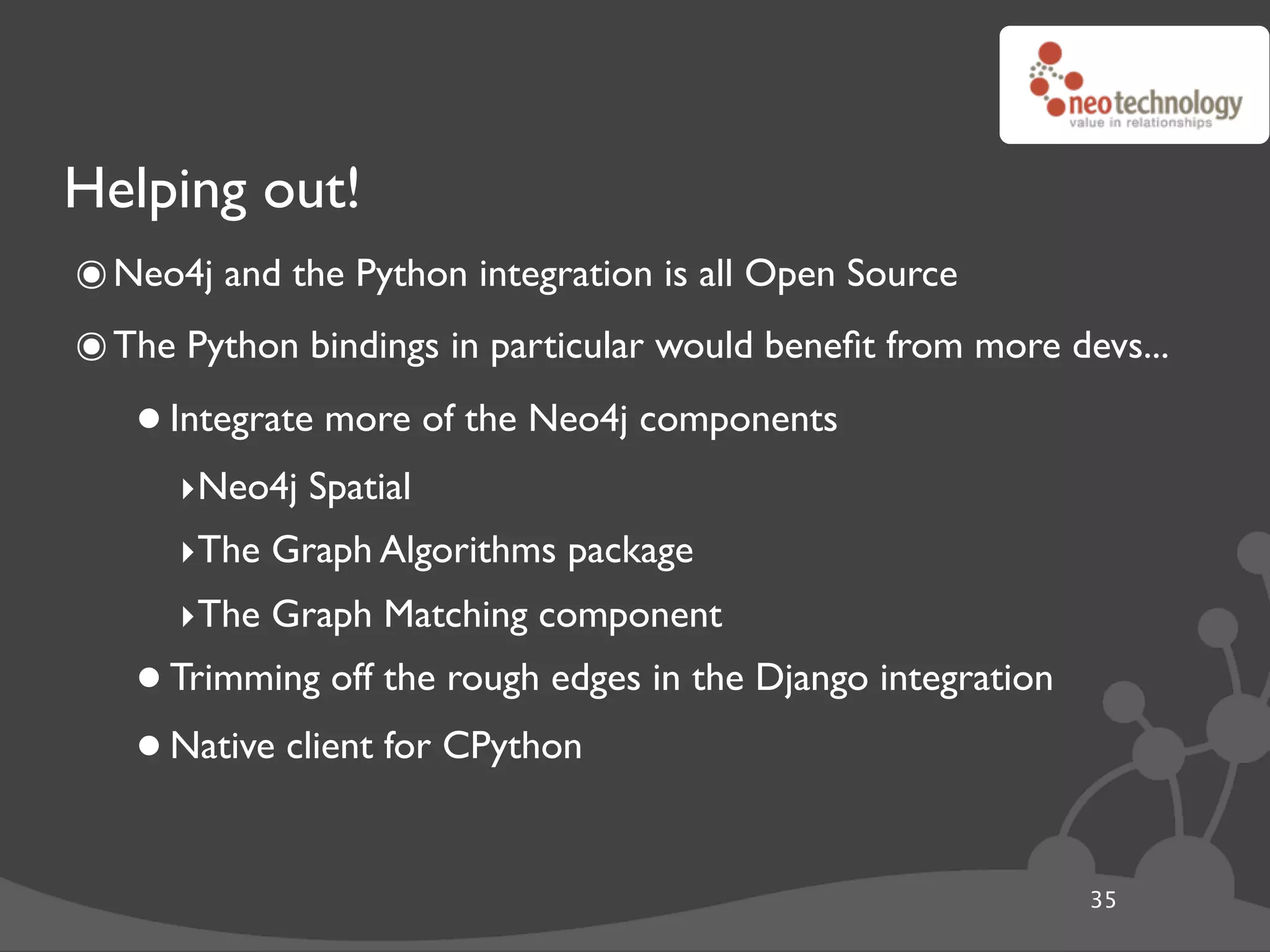 Helping out!
๏ Neo4j and the Python integration is all Open Source
๏ The Python bindings in particular would beneﬁt from more devs...
   • Integrate more of the Neo4j components
      ‣Neo4j Spatial
      ‣The Graph Algorithms package
      ‣The Graph Matching component
   • Trimming off the rough edges in the Django integration
   • Native client for CPython
                                                              35
 