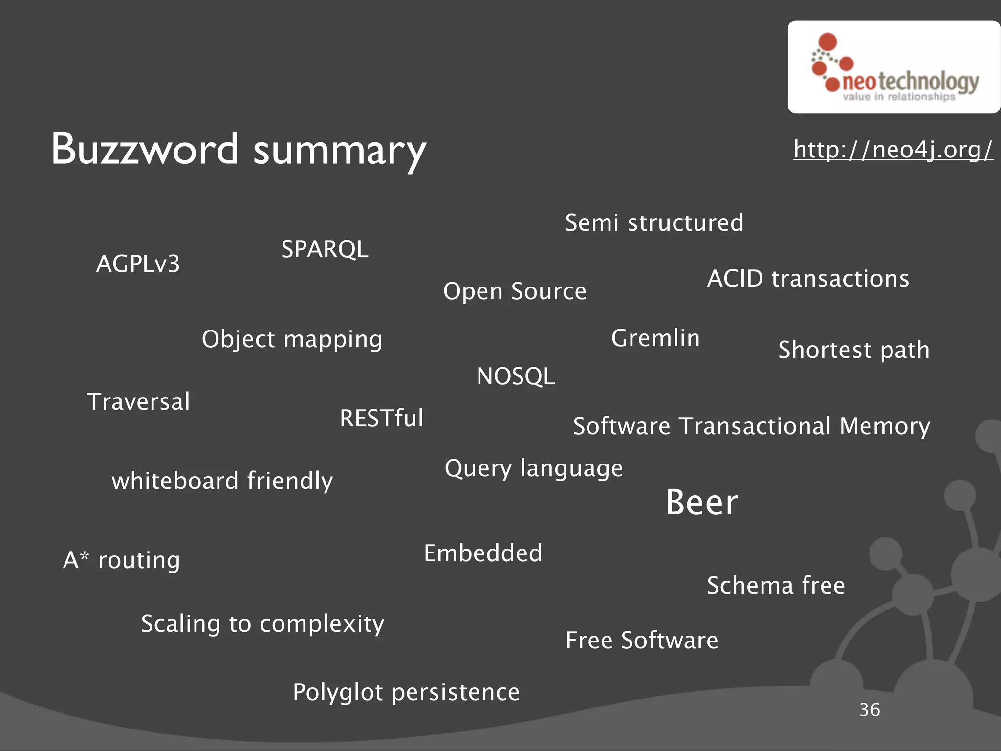 Buzzword summary                                                   http://neo4j.org/


                                              Semi structured
                    SPARQL
  AGPLv3
                                                            ACID transactions
                                    Open Source

              Object mapping                      Gremlin        Shortest path
                                      NOSQL
  Traversal
                          RESTful             Software Transactional Memory
                                    Query language
    whiteboard friendly
                                                      Beer
A* routing                      Embedded
                                                            Schema free
      Scaling to complexity
                                              Free Software

                     Polyglot persistence
                                                                          36
 