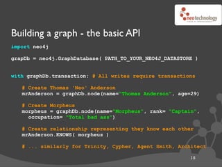 Building a graph - the basic API
import neo4j

grapDb = neo4j.GraphDatabase( PATH_TO_YOUR_NEO4J_DATASTORE )


with graphDb...
