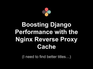Boosting Django 
Performance with the 
Nginx Reverse Proxy 
Cache 
(I need to find better titles…) 
 