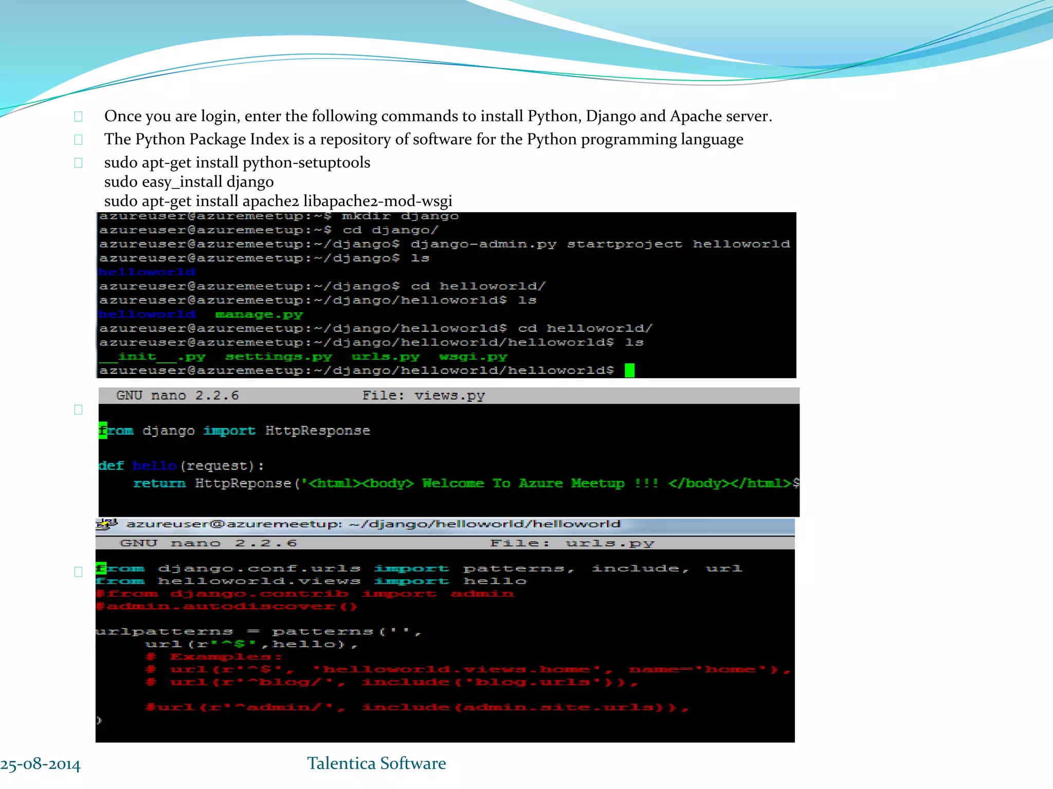 Once you are login, enter the following commands to install Python, Django and Apache server. The Python Package Index is a repository of software for the Python programming language sudo apt-get install python-setuptools sudo easy_install django sudo apt-get install apache2 libapache2-mod-wsgi Nano views.py Nano urls.py 25-08-2014 Talentica Software 