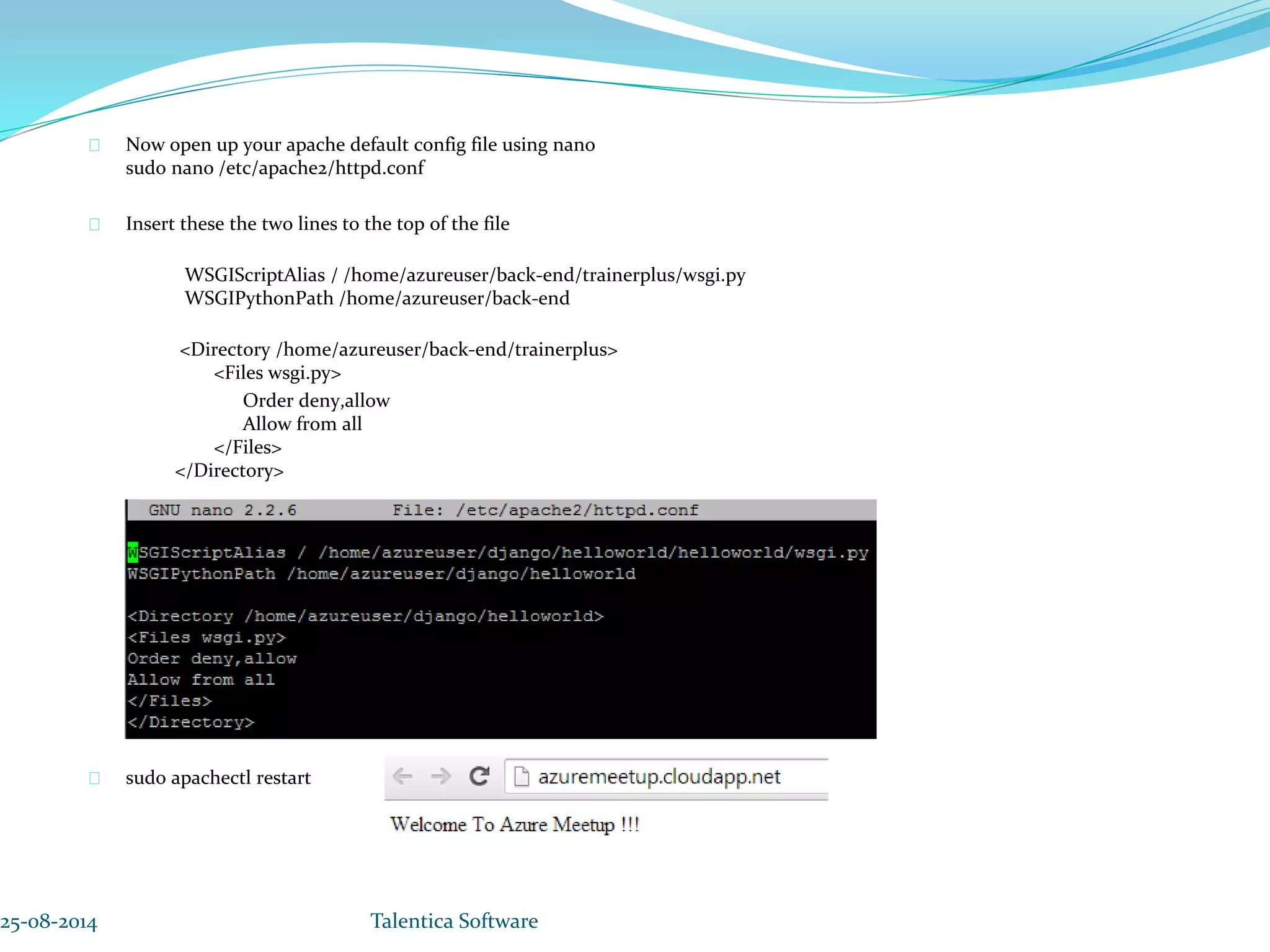 Now open up your apache default config file using nano sudo nano /etc/apache2/httpd.conf Insert these the two lines to the top of the file WSGIScriptAlias / /home/azureuser/back-end/trainerplus/wsgi.py WSGIPythonPath /home/azureuser/back-end <Directory /home/azureuser/back-end/trainerplus> <Files wsgi.py> Order deny,allow Allow from all </Files> </Directory> sudo apachectl restart 25-08-2014 Talentica Software 