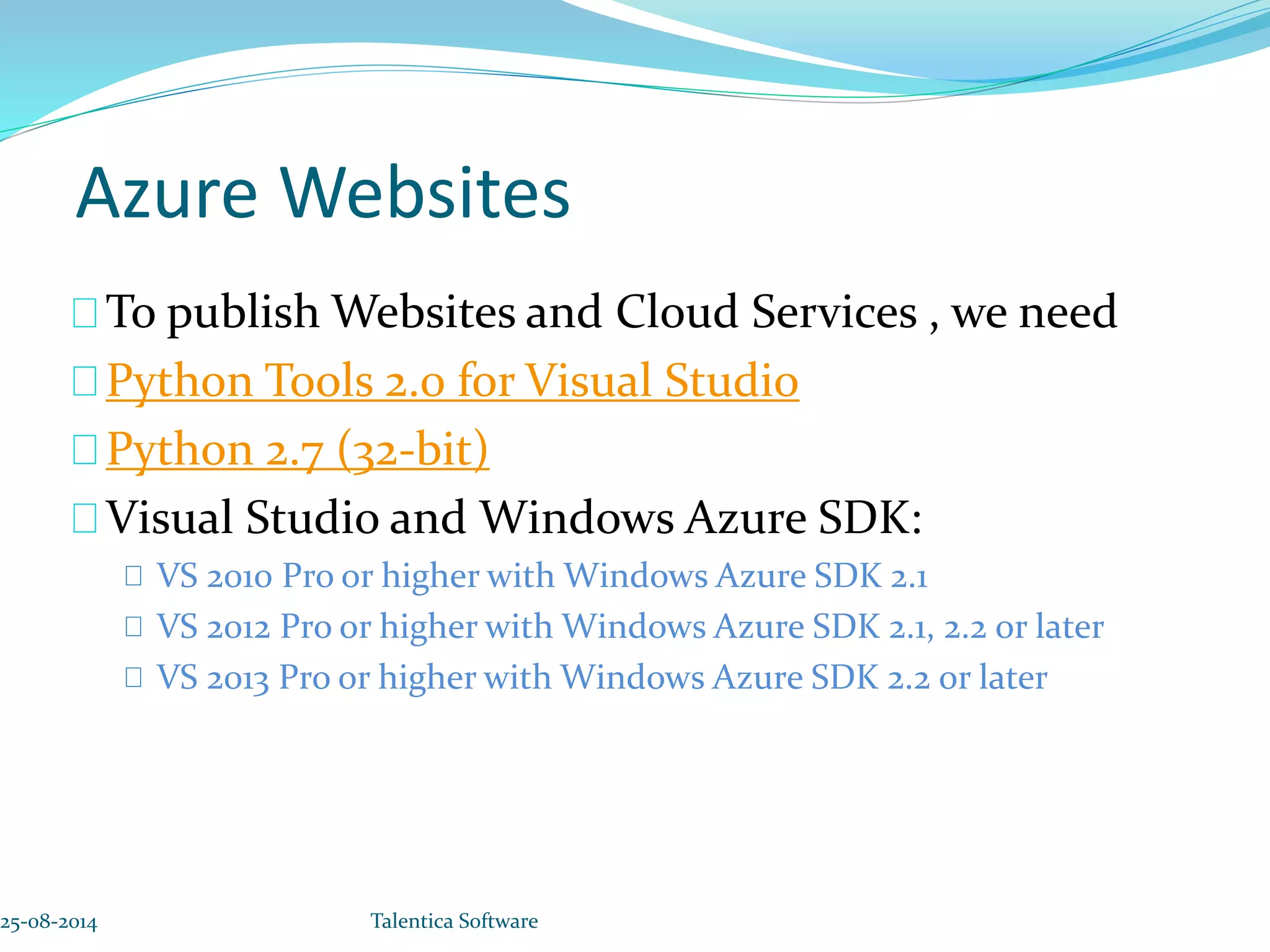 Azure Websites To publish Websites and Cloud Services , we need Python Tools 2.0 for Visual Studio Python 2.7 (32-bit) Visual Studio and Windows Azure SDK: VS 2010 Pro or higher with Windows Azure SDK 2.1 VS 2012 Pro or higher with Windows Azure SDK 2.1, 2.2 or later VS 2013 Pro or higher with Windows Azure SDK 2.2 or later 25-08-2014 Talentica Software 