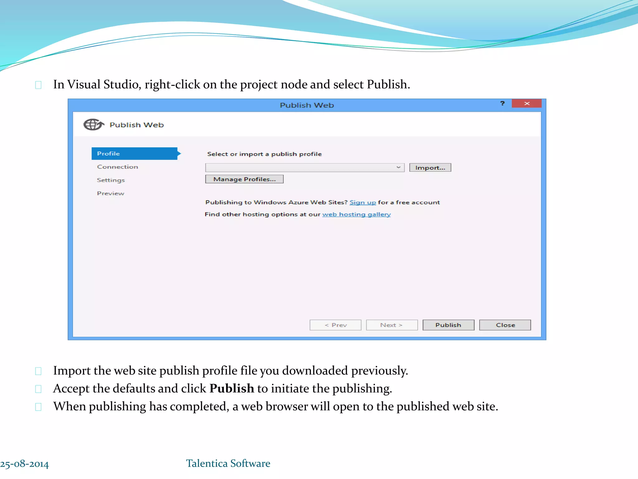 In Visual Studio, right-click on the project node and select Publish. Import the web site publish profile file you downloaded previously. Accept the defaults and click Publish to initiate the publishing. When publishing has completed, a web browser will open to the published web site. 25-08-2014 Talentica Software 