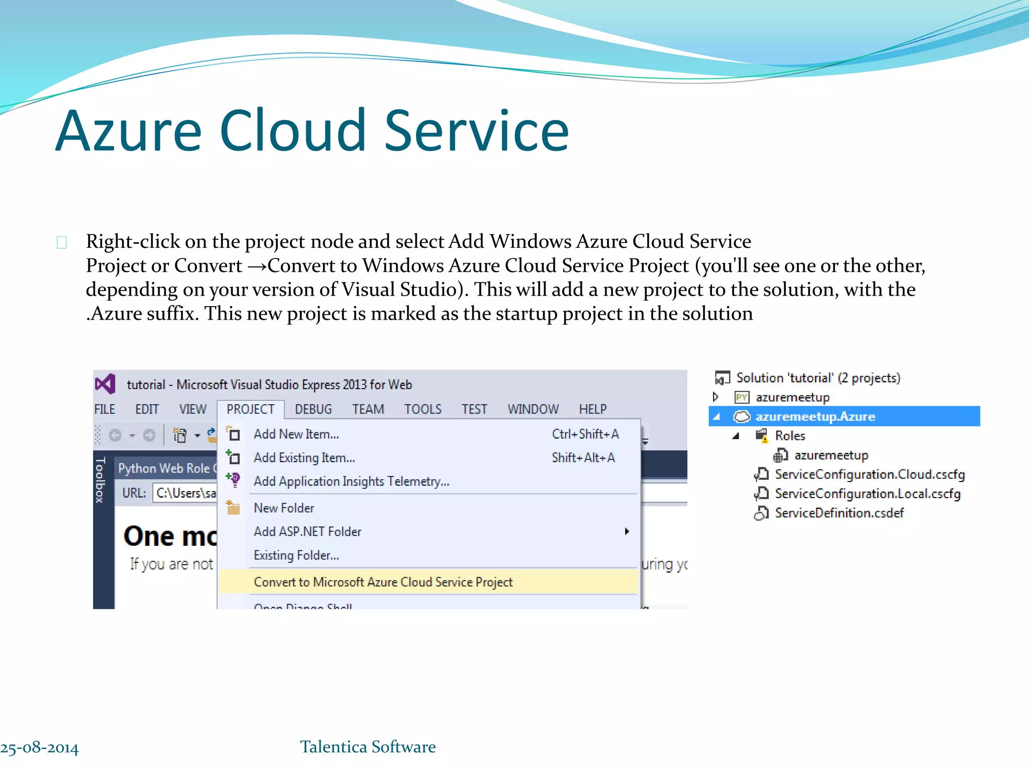 Azure Cloud Service Right-click on the project node and select Add Windows Azure Cloud Service Project or Convert →Convert to Windows Azure Cloud Service Project (you'll see one or the other, depending on your version of Visual Studio). This will add a new project to the solution, with the .Azure suffix. This new project is marked as the startup project in the solution 25-08-2014 Talentica Software 