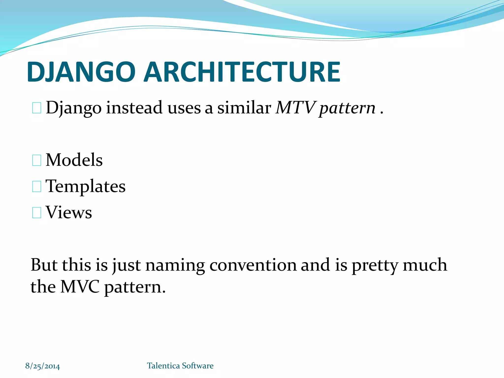 DJANGO ARCHITECTURE Django instead uses a similar MTV pattern . Models Templates Views But this is just naming convention and is pretty much the MVC pattern. 8/25/2014 Talentica Software 