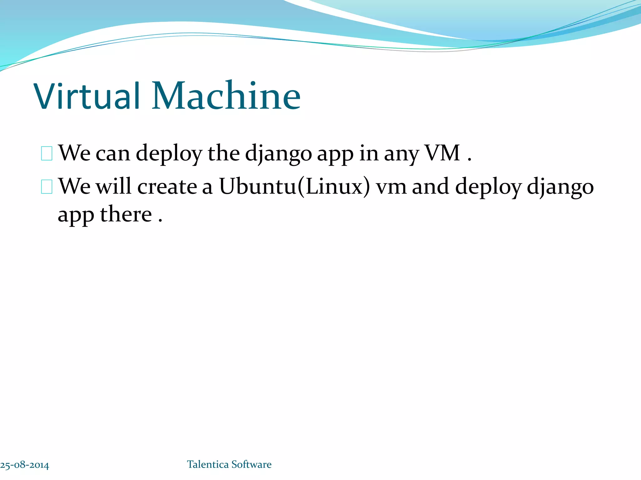 Virtual Machine We can deploy the django app in any VM . We will create a Ubuntu(Linux) vm and deploy django app there . 25-08-2014 Talentica Software 