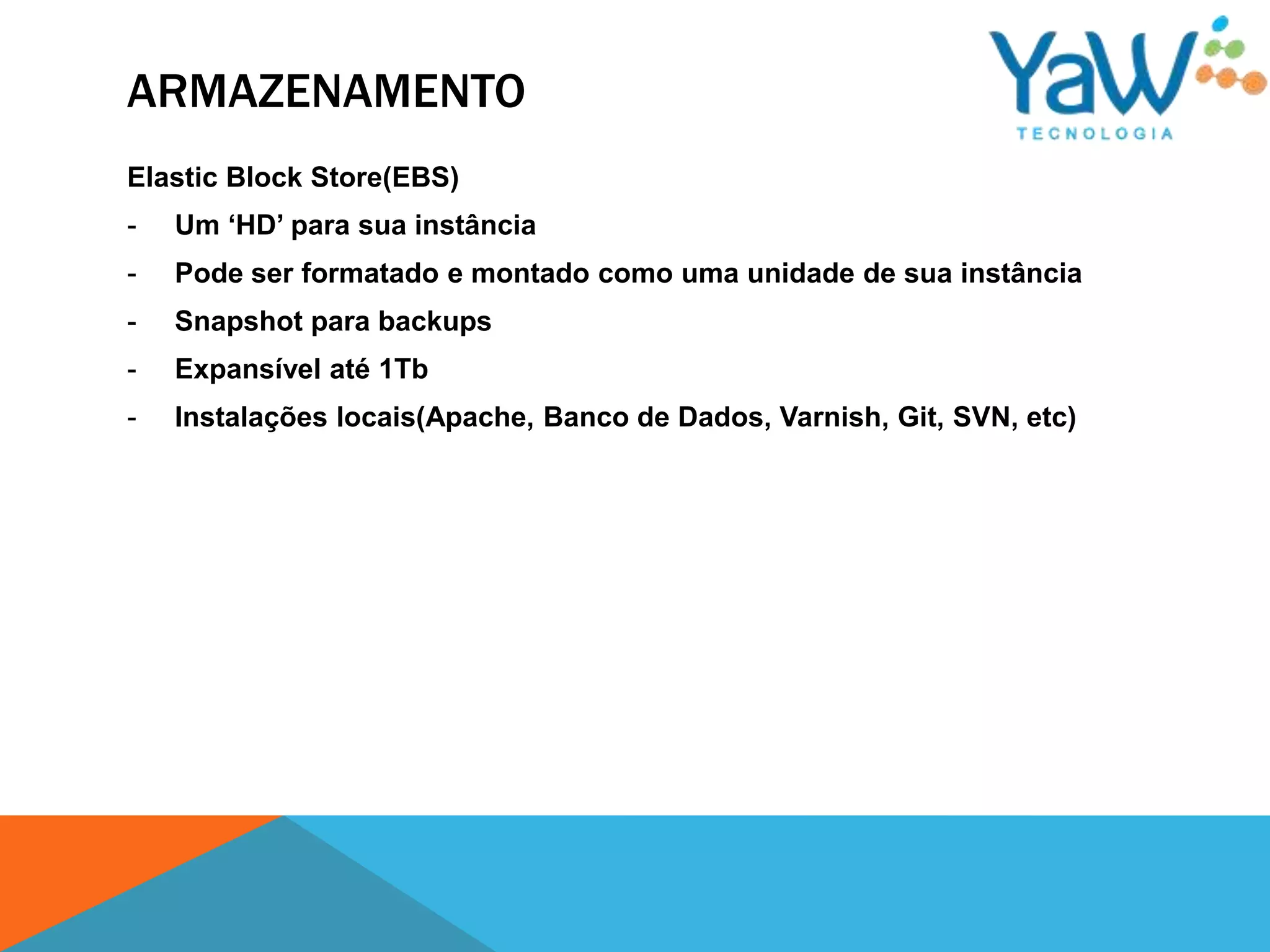ARMAZENAMENTO
Elastic Block Store(EBS)
-   Um ‘HD’ para sua instância
-   Pode ser formatado e montado como uma unidade de sua instância
-   Snapshot para backups
-   Expansível até 1Tb
-   Instalações locais(Apache, Banco de Dados, Varnish, Git, SVN, etc)
 