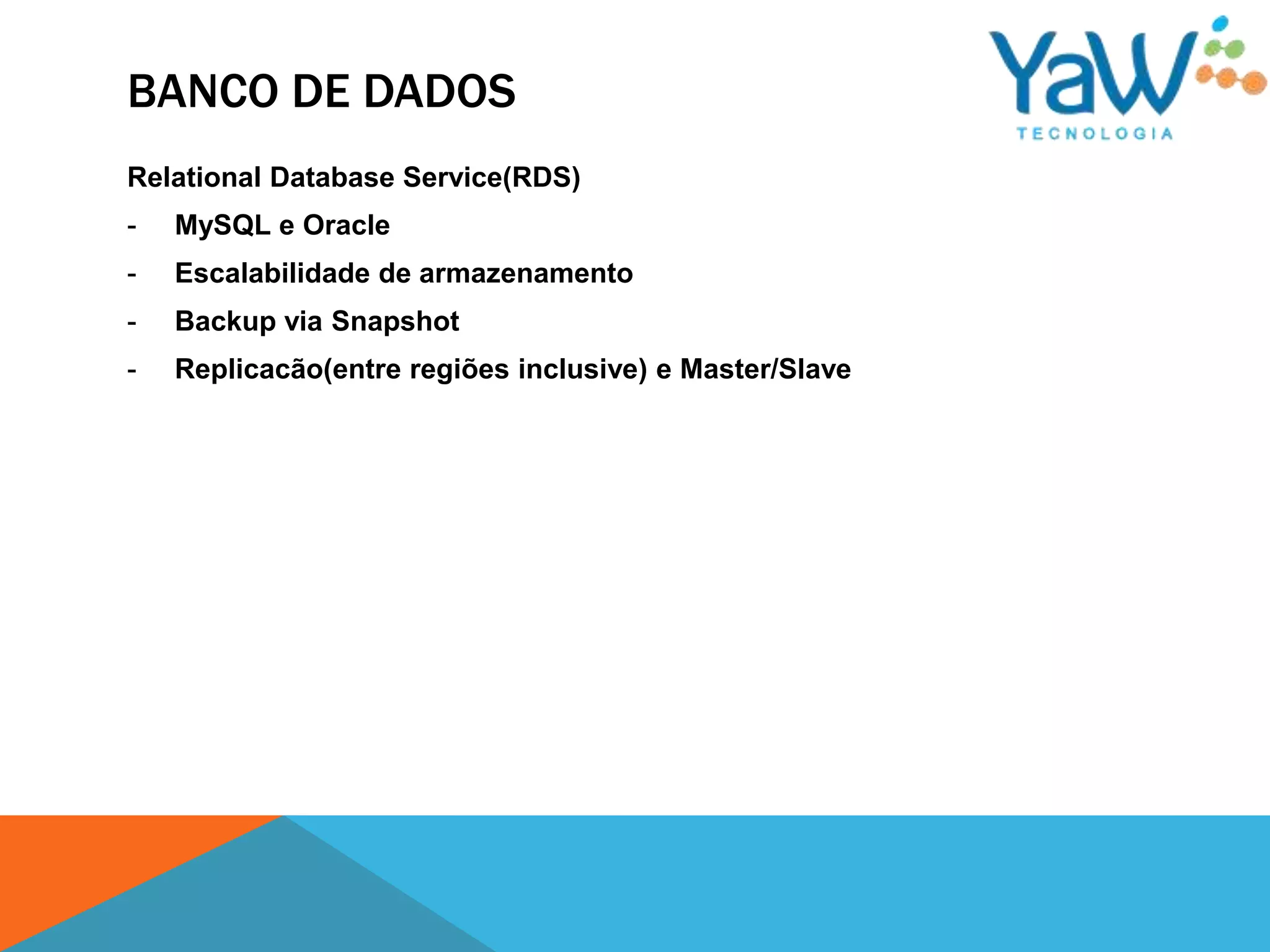 BANCO DE DADOS
Relational Database Service(RDS)
-   MySQL e Oracle
-   Escalabilidade de armazenamento
-   Backup via Snapshot
-   Replicacão(entre regiões inclusive) e Master/Slave
 