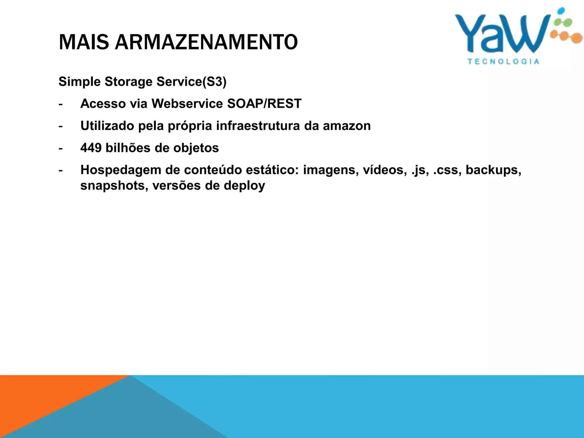MAIS ARMAZENAMENTO
Simple Storage Service(S3)
-   Acesso via Webservice SOAP/REST
-   Utilizado pela própria infraestrutura da amazon
-   449 bilhões de objetos
-   Hospedagem de conteúdo estático: imagens, vídeos, .js, .css, backups,
    snapshots, versões de deploy
 