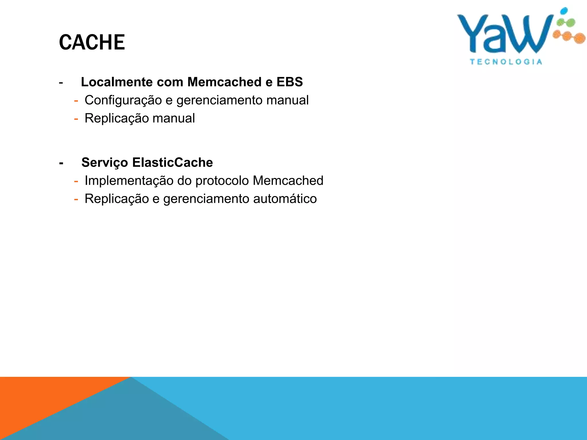 CACHE
-    Localmente com Memcached e EBS
    - Configuração e gerenciamento manual
    - Replicação manual


-    Serviço ElasticCache
    - Implementação do protocolo Memcached
    - Replicação e gerenciamento automático
 