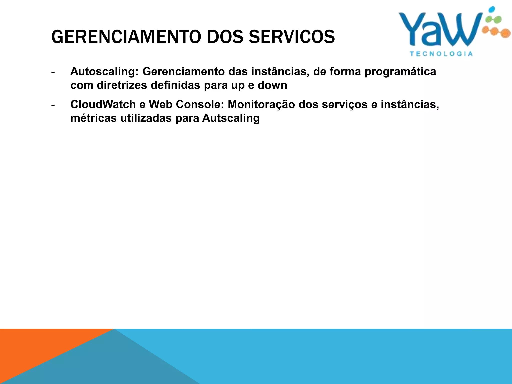 GERENCIAMENTO DOS SERVICOS
-   Autoscaling: Gerenciamento das instâncias, de forma programática
    com diretrizes definidas para up e down
-   CloudWatch e Web Console: Monitoração dos serviços e instâncias,
    métricas utilizadas para Autscaling
 
