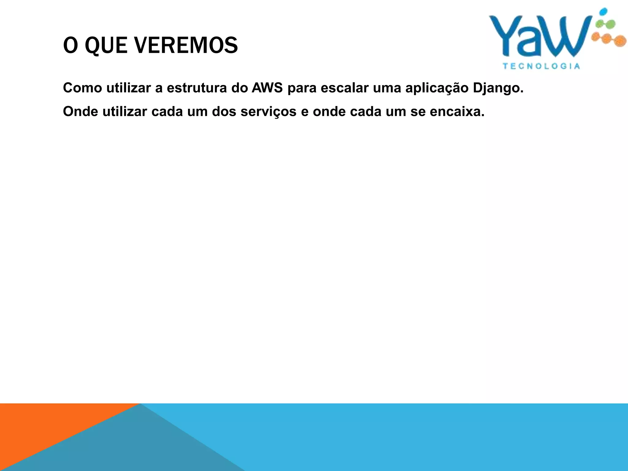 O QUE VEREMOS
Como utilizar a estrutura do AWS para escalar uma aplicação Django.
Onde utilizar cada um dos serviços e onde cada um se encaixa.
 